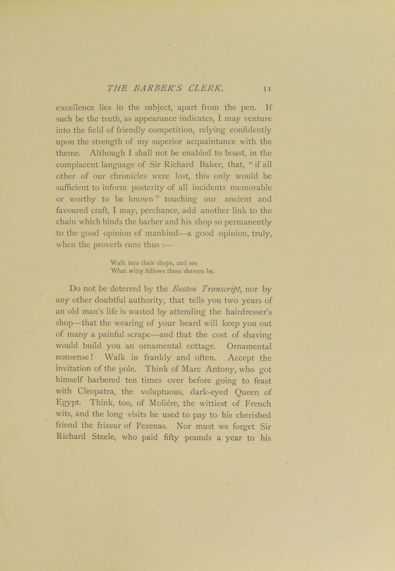 excellence lies in the subject, apart from the pen. If such be the truth, as appearance indicates, I may venture into the field of friendly competition, relying confidently upon the strength of my superior acquaintance with the theme. Although I shall not be enabled to boast, in the complacent language of Sir Richard Baker, that, “ if all other of our chronicles were lost, this only would be sufficient to inform posterity of all incidents memorable or worthy to be known ” touching our ancient and favoured craft, I may, perchance, add another link to the chain which binds the barber and his shop so permanently to the good opinion of mankind—a good opinion, truly, when the proverb runs thus :— Walk into their shops, and see What witty fellows these shavers be. Do not be deterred by the Boston Transcript, nor by any other doubtful authority, that tells you two years of an old man’s life is wasted by attending the hairdresser’s shop—that the wearing of your beard will keep you out of many a painful scrape—and that the cost of shaving would build you an ornamental cottage. Ornamental nonsense! Walk in frankly and often. Accept the invitation of the pole. Think of Marc Antony, who got himself barbered ten times over before going to feast with Cleopatra, the voluptuous, dark-eyed Queen of Egypt. Think, too, of Moliere, the wittiest of French wits, and the long visits he used to pay to his cherished friend the frizeur of Pezenas. Nor must we forget Sir Richard Steele, who paid fifty pounds a year to his