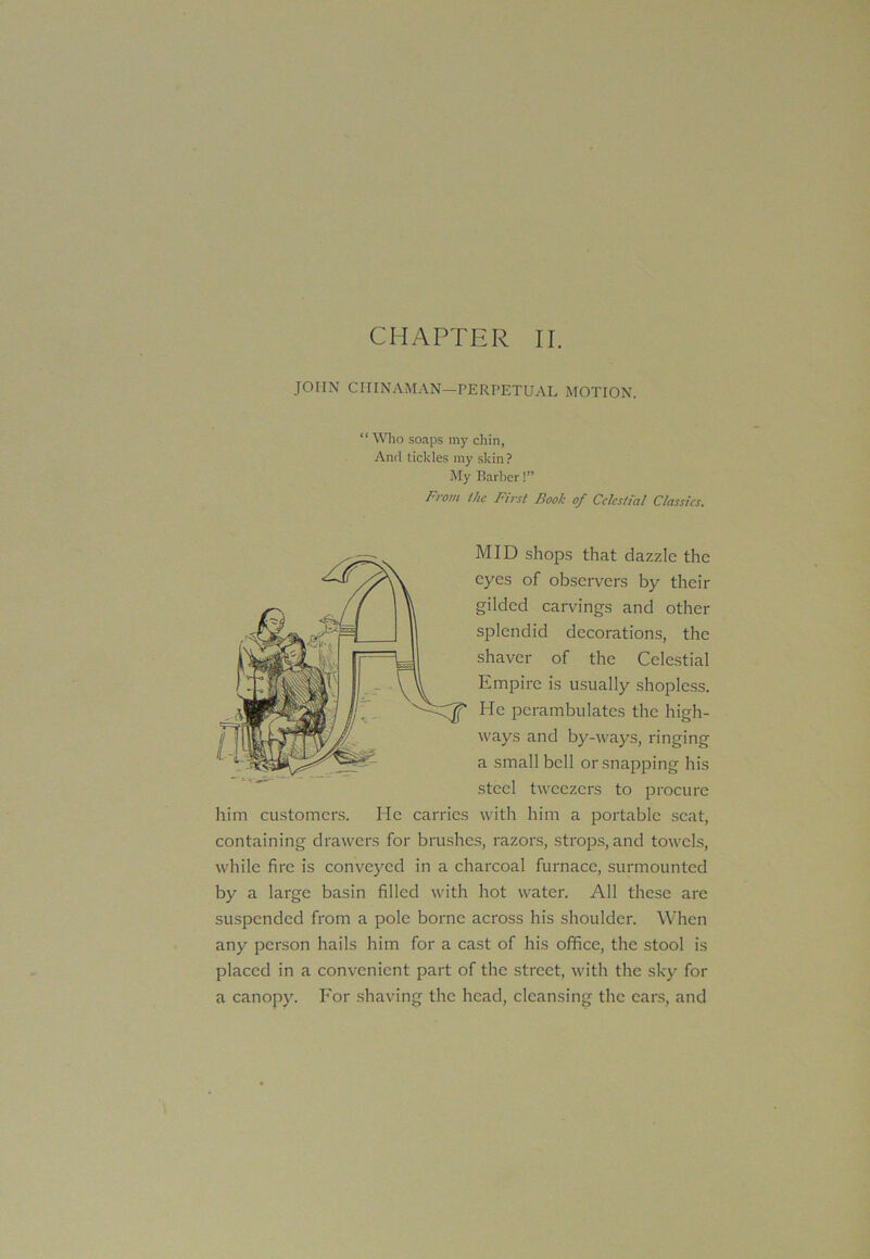 JOHN CHINAMAN—PERPETUAL MOTION. “ Who soaps my chin, And tickles my skin ? My Barber!” From the First Book of Celestial Classics. MID shops that dazzle the eyes of observers by their gilded carvings and other splendid decorations, the shaver of the Celestial Empire is usually shopless. He perambulates the high- ways and by-ways, ringing a small bell or snapping his steel tweezers to procure him customers. He carries with him a portable seat, containing drawers for brushes, razors, strops, and towels, while fire is conveyed in a charcoal furnace, surmounted by a large basin filled with hot water. All these are suspended from a pole borne across his shoulder. When any person hails him for a cast of his office, the stool is placed in a convenient part of the street, with the sky for a canopy. For shaving the head, cleansing the ears, and