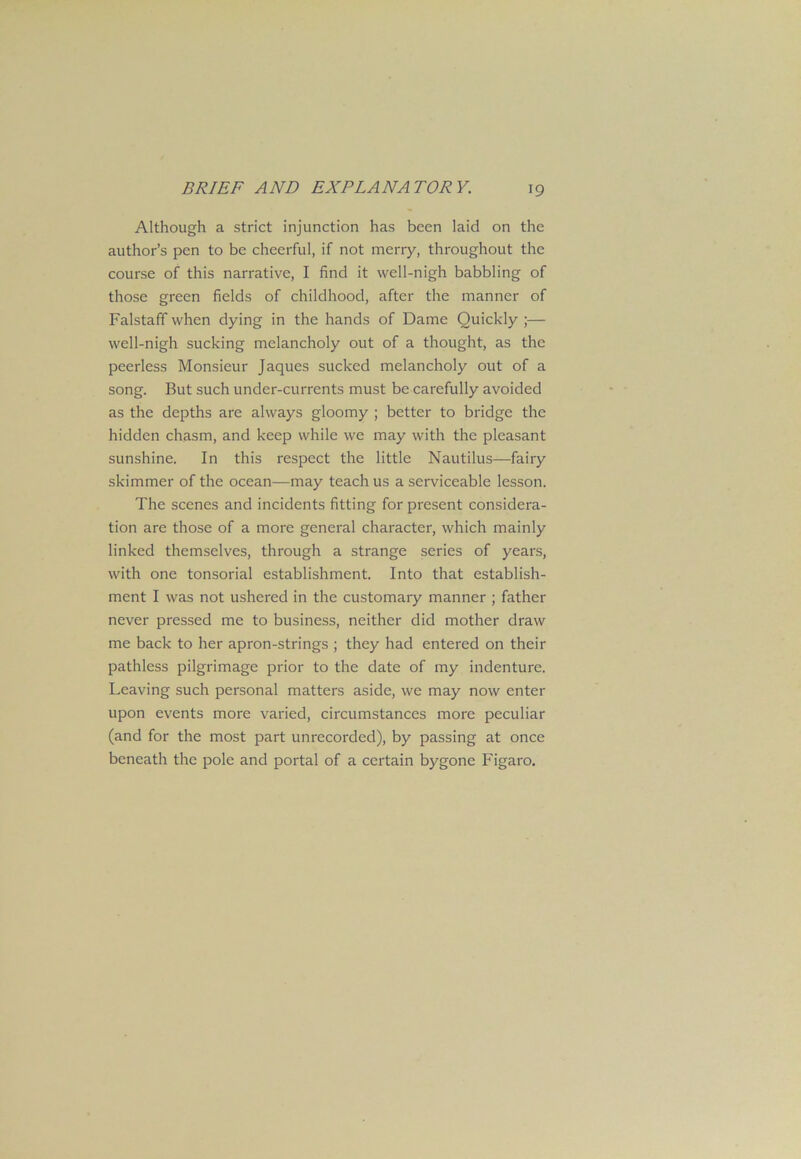 Although a strict injunction has been laid on the author’s pen to be cheerful, if not merry, throughout the course of this narrative, I find it well-nigh babbling of those green fields of childhood, after the manner of Falstaff when dying in the hands of Dame Quickly ;— well-nigh sucking melancholy out of a thought, as the peerless Monsieur Jaques sucked melancholy out of a song. But such under-currents must be carefully avoided as the depths are always gloomy ; better to bridge the hidden chasm, and keep while we may with the pleasant sunshine. In this respect the little Nautilus—fairy skimmer of the ocean—may teach us a serviceable lesson. The scenes and incidents fitting for present considera- tion are those of a more general character, which mainly linked themselves, through a strange series of years, with one tonsorial establishment. Into that establish- ment I was not ushered in the customary manner ; father never pressed me to business, neither did mother draw me back to her apron-strings ; they had entered on their pathless pilgrimage prior to the date of my indenture. Leaving such personal matters aside, we may now enter upon events more varied, circumstances more peculiar (and for the most part unrecorded), by passing at once beneath the pole and portal of a certain bygone Figaro.