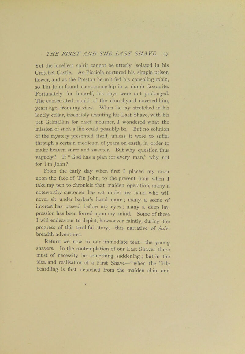Yet the loneliest spirit cannot be utterly isolated in his Crotchet Castle. As Picciola nurtured his simple prison flower, and as the Preston hermit fed his consoling robin, so Tin John found companionship in a dumb favourite. Fortunately for himself, his days were not prolonged. The consecrated mould of the churchyard covered him, years ago, from my view. When he lay stretched in his lonely cellar, insensibly awaiting his Last Shave, with his pet Grimalkin for chief mourner, I wondered what the mission of such a life could possibly be. But no solution of the mystery presented itself, unless it were to suffer through a certain modicum of years on earth, in order to make heaven surer and sweeter. But why question thus vaguely ? If “ God has a plan for every man,” why not for Tin John ? From the early day when first I placed my razor upon the face of Tin John, to the present hour when I take my pen to chronicle that maiden operation, many a noteworthy customer has sat under my hand who will never sit under barber’s hand more ; many a scene of interest has passed before my eyes ; many a deep im- pression has been forced upon my mind. Some of these I will endeavour to depict, howsoever faintly, during the progress of this truthful story,—this narrative of hair- breadth adventures. Return we now to our immediate text—the young shavers. In the contemplation of our Last Shaves there must of necessity be something saddening; but in the idea and realisation of a First Shave—“when the little beardling is first detached from the maiden chin, and