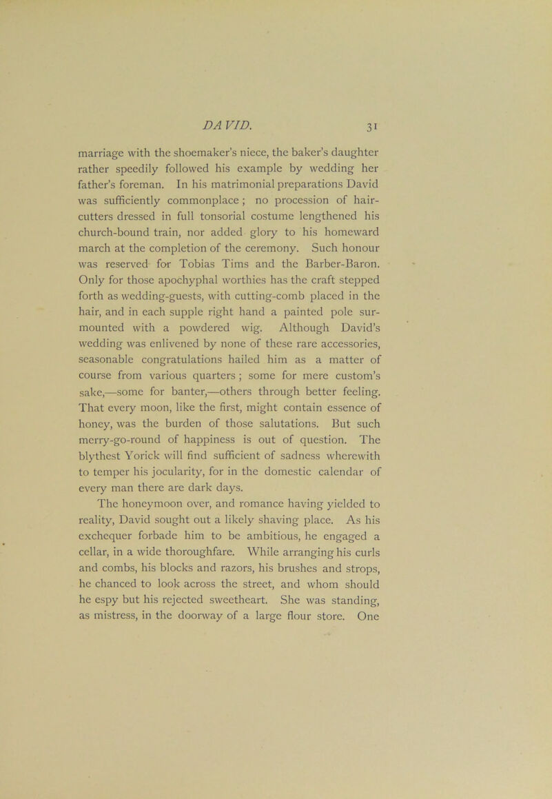 DA VID. marriage with the shoemaker’s niece, the baker’s daughter rather speedily followed his example by wedding her father’s foreman. In his matrimonial preparations David was sufficiently commonplace ; no procession of hair- cutters dressed in full tonsorial costume lengthened his church-bound train, nor added glory to his homeward march at the completion of the ceremony. Such honour was reserved for Tobias Tims and the Barber-Baron. Only for those apochyphal worthies has the craft stepped forth as wedding-guests, with cutting-comb placed in the hair, and in each supple right hand a painted pole sur- mounted with a powdered wig. Although David’s wedding was enlivened by none of these rare accessories, seasonable congratulations hailed him as a matter of course from various quarters ; some for mere custom’s sake,—some for banter,—others through better feeling. That every moon, like the first, might contain essence of honey, was the burden of those salutations. But such merry-go-round of happiness is out of question. The blythest Yorick will find sufficient of sadness wherewith to temper his jocularity, for in the domestic calendar of every man there are dark days. The honeymoon over, and romance having yielded to reality, David sought out a likely shaving place. As his exchequer forbade him to be ambitious, he engaged a cellar, in a wide thoroughfare. While arranging his curls and combs, his blocks and razors, his brushes and strops, he chanced to look across the street, and whom should he espy but his rejected sweetheart. She was standing, as mistress, in the doorway of a large flour store. One