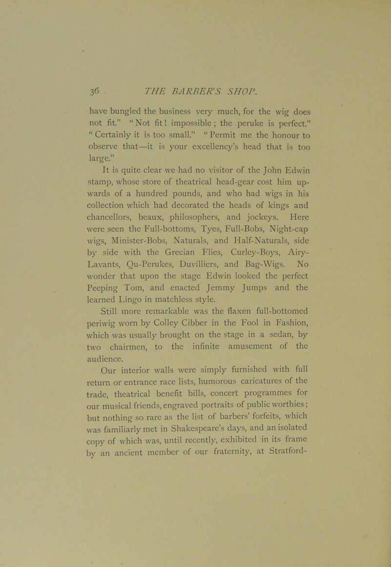have bungled the business very much, for the wig does not fit.” “ Not fit! impossible ; the peruke is perfect.” “ Certainly it is too small.” “ Permit me the honour to observe that—it is your excellency’s head that is too large.” It is quite clear we had no visitor of the John Edwin stamp, whose store of theatrical head-gear cost him up- wards of a hundred pounds, and who had wigs in his collection which had decorated the heads of kings and chancellors, beaux, philosophers, and jockeys. Here were seen the Full-bottoms, Tyes, Full-Bobs, Night-cap wigs, Minister-Bobs, Naturals, and Half-Naturals, side by side with the Grecian Flies, Curley-Boys, Airy- Lavants, Qu-Perukes, Duvilliers, and Bag-Wigs. No wonder that upon the stage Edwin looked the perfect Peeping Tom, and enacted Jemmy Jumps and the learned Lingo in matchless style. Still more remarkable was the flaxen full-bottomed periwig worn by Colley Cibber in the Fool in Fashion, which was usually brought on the stage in a sedan, by two chairmen, to the infinite amusement of the audience. Our interior walls were simply furnished with full return or entrance race lists, humorous caricatures of the trade, theatrical benefit bills, concert programmes for our musical friends, engraved portraits of public worthies ; but nothing so rare as the list of barbers’ forfeits, which was familiarly met in Shakespeare’s days, and an isolated copy of which was, until recently, exhibited in its frame by an ancient member of our fraternity, at Stratford-