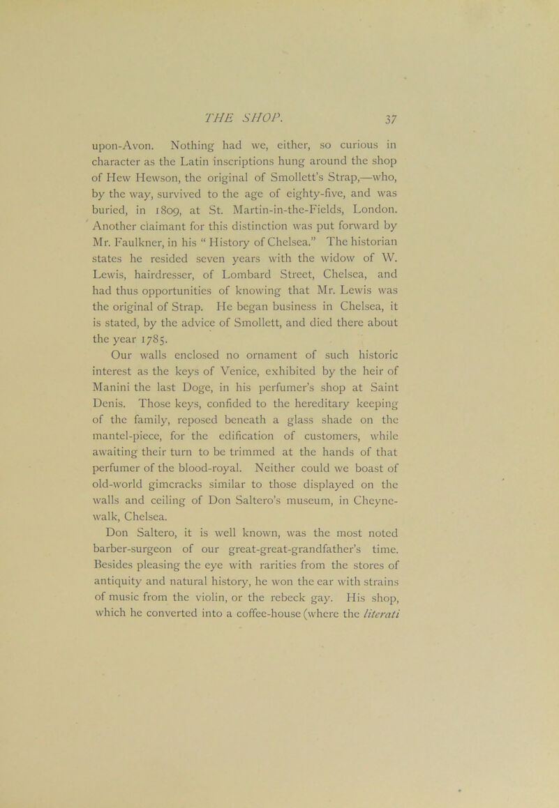 upon-Avon. Nothing had we, either, so curious in character as the Latin inscriptions hung around the shop of Hew Hewson, the original of Smollett's Strap,—who, by the way, survived to the age of eighty-five, and was buried, in 1809, at St. Martin-in-the-Fields, London. Another claimant for this distinction was put forward by Mr. Faulkner, in his “ History of Chelsea.” The historian states he resided seven years with the widow of W. Lewis, hairdresser, of Lombard Street, Chelsea, and had thus opportunities of knowing that Mr. Lewis was the original of Strap. He began business in Chelsea, it is stated, by the advice of Smollett, and died there about the year 1785. Our walls enclosed no ornament of such historic interest as the keys of Venice, exhibited by the heir of Manini the last Doge, in his perfumer’s shop at Saint Denis. Those keys, confided to the hereditary keeping of the family, reposed beneath a glass shade on the mantel-piece, for the edification of customers, while awaiting their turn to be trimmed at the hands of that perfumer of the blood-royal. Neither could we boast of old-world gimcracks similar to those displayed on the walls and ceiling of Don Saltero’s museum, in Cheync- walk, Chelsea. Don Saltero, it is well known, was the most noted barber-surgeon of our great-great-grandfather’s time. Besides pleasing the eye with rarities from the stores of antiquity and natural history, he won the ear with strains of music from the violin, or the rebeck gay. His shop, which he converted into a coffee-house (where the literati