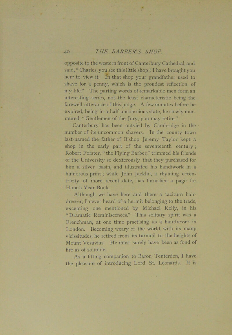 opposite to the western front of Canterbury Cathedral, and said, “ Charles, you see this little shop ; I have brought you here to view it. In that shop your grandfather used to shave for a penny, which is the proudest reflection of my life.” The parting words of remarkable men form an interesting series, not the least characteristic being the farewell utterance of this judge. A few minutes before he expired, being in a half-unconscious state, he slowly mur- mured, “Gentlemen of the Jury, you may retire.” Canterbury has been outvied by Cambridge in the number of its uncommon shavers. In the county town last-named the father of Bishop Jeremy Taylor kept a shop in the early part of the seventeenth century; Robert Forster, “ the Flying Barber,” trimmed his friends of the University so dexterously that they purchased for him a silver basin, and illustrated his handiwork in a humorous print ; while John Jacklin, a rhyming eccen- tricity of more recent date, has furnished a page for Hone’s Year Book. Although we have here and there a taciturn hair- dresser, I never heard of a hermit belonging to the trade, excepting one mentioned by Michael Kelly, in his “ Dramatic Reminiscences.” This solitary spirit was a Frenchman, at one time practising as a hairdresser in London. Becoming weary of the world, with its many vicissitudes, he retired from its turmoil to the heights of Mount Vesuvius. He must surely have been as fond of fire as of solitude. As a fitting companion to Baron Tcnterden, I have the pleasure of introducing Lord St. Leonards. It is