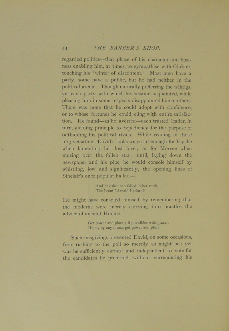 regarded politics—that phase of his character and busi- ness enabling him, at times, to sympathise with Glo’ster, touching his “ winter of discontent.” Most men have a party, some have a public, but he had neither in the political arena. Though naturally preferring the w(h)igs, yet each party with which he became acquainted, while pleasing him in some respects disappointed him in others. There was none that he could adopt with confidence, or to whose fortunes he could cling with entire satisfac- tion. He found—as he averred—each trusted leader, in turn, yielding principle to expediency, for the purpose of outbidding his political rivals. While reading of those tergiversations David’s looks were sad enough for Psyche when lamenting her lost love; or for Morven when musing over the fallen star; until, laying down the newspaper and his pipe, he would console himself by whistling, low and significantly, the opening lines of Sinclair’s once popular ballad— And has she then failed in her truth, The beautiful maid I adore ? He might have consoled himself by remembering that the moderns were merely carrying into practice the advice of ancient Horace— Get power and place; if posssibles with grace ; If not, by any means get power and place. Such misgivings prevented David, on some occasions, from rushing to the poll so merrily as might be ; yet was he sufficiently earnest and independent to vote for the candidates he preferred, without surrendering his