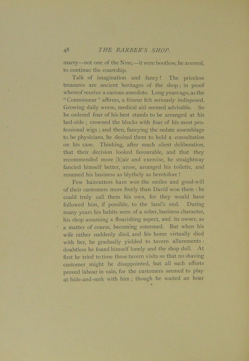 marry—not one of the Nine,—it were bootless, he averred, to continue the courtship. Talk of imagination and fancy! The priceless treasures are ancient heritages of the shop ; in proof whereof receive a curious anecdote. Long years ago, as the “Connoisseur” affirms, a frizeur felt seriously indisposed. Growing daily worse, medical aid seemed advisable. So he ordered four of his best stands to be arranged at his bed-side ; crowned the blocks with four of his most pro- fessional wigs ; and then, fancying the sedate assemblage to be physicians, he desired them to hold a consultation on his case. Thinking, after much silent deliberation, that their decision looked favourable, and that they recommended more (h)air and exercise, he straightway fancied himself better, arose, arranged his toilette, and resumed his business as blythely as heretofore 1 Few haircutters have won the smiles and good-will of their customers more freely than David won them : he could truly call them his own, for they would have followed him, if possible, to the land’s end. During many years his habits were of a sober, business character, his shop assuming a flourishing aspect, and its owner, as a matter of course, becoming esteemed. But when his wife rather suddenly died, and his home virtually died with her, he gradually yielded to tavern allurements : doubtless he found himself lonely and the shop dull. At first he tried to time those tavern visits so that no shaving customer might be disappointed, but all such efforts proved labour in vain, for the customers seemed to play at hide-and-seek with him ; though he waited an hour