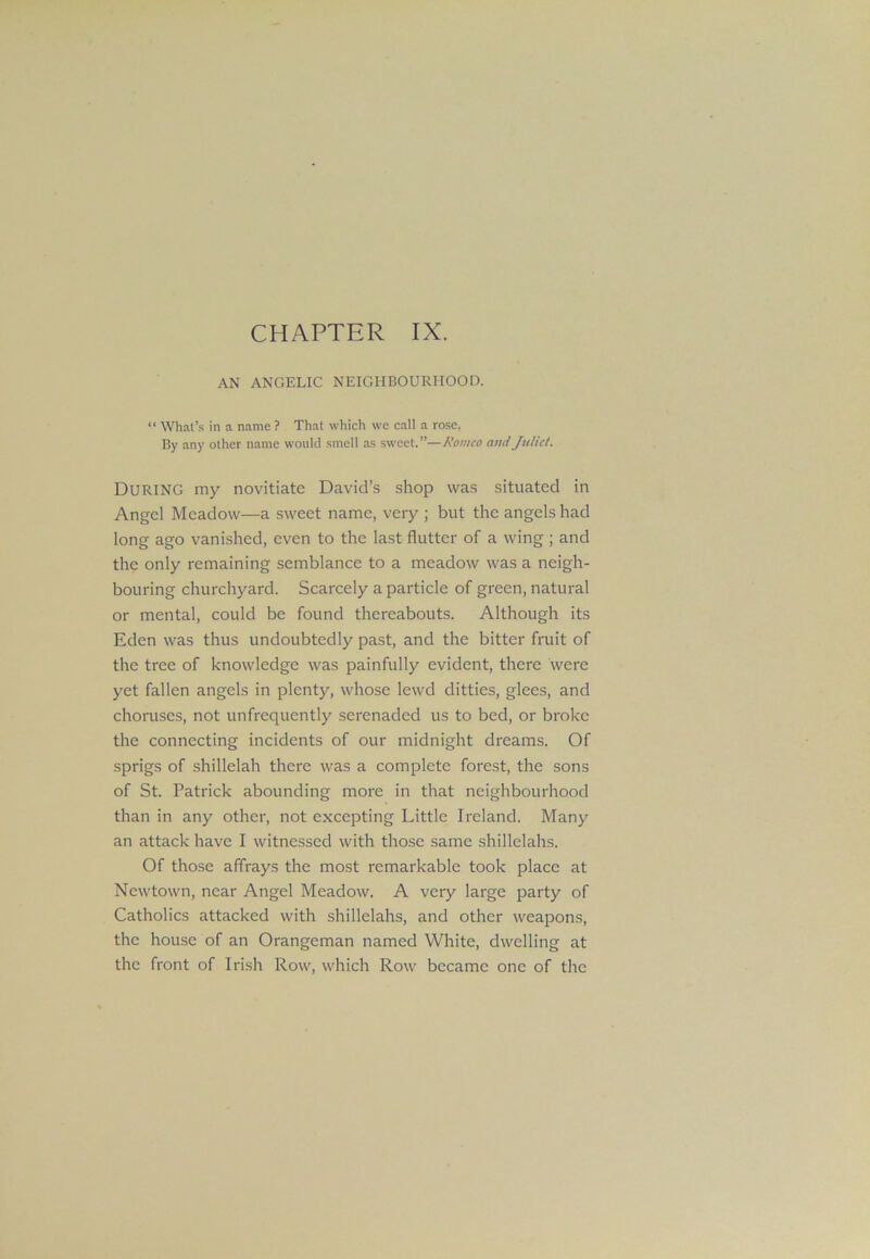 AN ANGELIC NEIGHBOURHOOD. “ What’s in a name ? That which we call a rose. By any other name would smell as sweet.”—Romeo ami Juliet. DURING my novitiate David’s shop was situated in Angel Meadow—a sweet name, very ; but the angels had long ago vanished, even to the last flutter of a wing ; and the only remaining semblance to a meadow was a neigh- bouring churchyard. Scarcely a particle of green, natural or mental, could be found thereabouts. Although its Eden was thus undoubtedly past, and the bitter fruit of the tree of knowledge was painfully evident, there were yet fallen angels in plenty, whose lewd ditties, glees, and choruses, not unfrequently serenaded us to bed, or broke the connecting incidents of our midnight dreams. Of sprigs of shillelah there was a complete forest, the sons of St. Patrick abounding more in that neighbourhood than in any other, not excepting Little Ireland. Many an attack have I witnessed with those same shillelahs. Of those affrays the most remarkable took place at Newtown, near Angel Meadow. A veiy large party of Catholics attacked with shillelahs, and other weapons, the house of an Orangeman named White, dwelling at the front of Irish Row, which Row became one of the