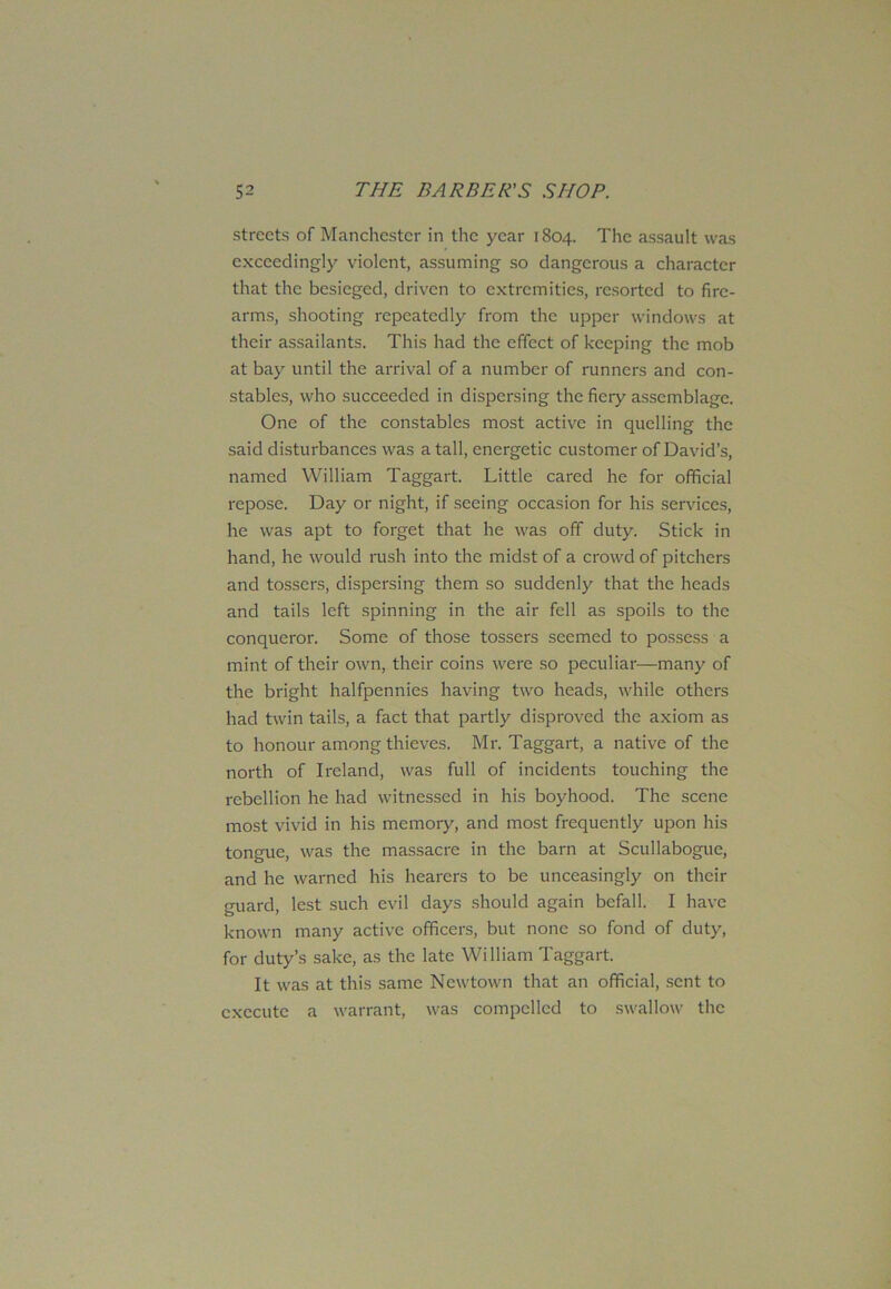 streets of Manchester in the year 1804. The assault was exceedingly violent, assuming so dangerous a character that the besieged, driven to extremities, resorted to fire- arms, shooting repeatedly from the upper windows at their assailants. This had the effect of keeping the mob at bay until the arrival of a number of runners and con- stables, who succeeded in dispersing the fiery assemblage. One of the constables most active in quelling the said disturbances was a tall, energetic customer of David’s, named William Taggart. Little cared he for official repose. Day or night, if seeing occasion for his services, he was apt to forget that he was off duty. Stick in hand, he would rush into the midst of a crowd of pitchers and tossers, dispersing them so suddenly that the heads and tails left spinning in the air fell as spoils to the conqueror. Some of those tossers seemed to possess a mint of their own, their coins were so peculiar—many of the bright halfpennies having two heads, while others had twin tails, a fact that partly disproved the axiom as to honour among thieves. Mr. Taggart, a native of the north of Ireland, was full of incidents touching the rebellion he had witnessed in his boyhood. The scene most vivid in his memory, and most frequently upon his tongue, was the massacre in the barn at Scullabogue, and he warned his hearers to be unceasingly on their guard, lest such evil days should again befall. I have known many active officers, but none so fond of duty, for duty’s sake, as the late William Taggart. It was at this same Newtown that an official, sent to execute a warrant, was compelled to swallow the