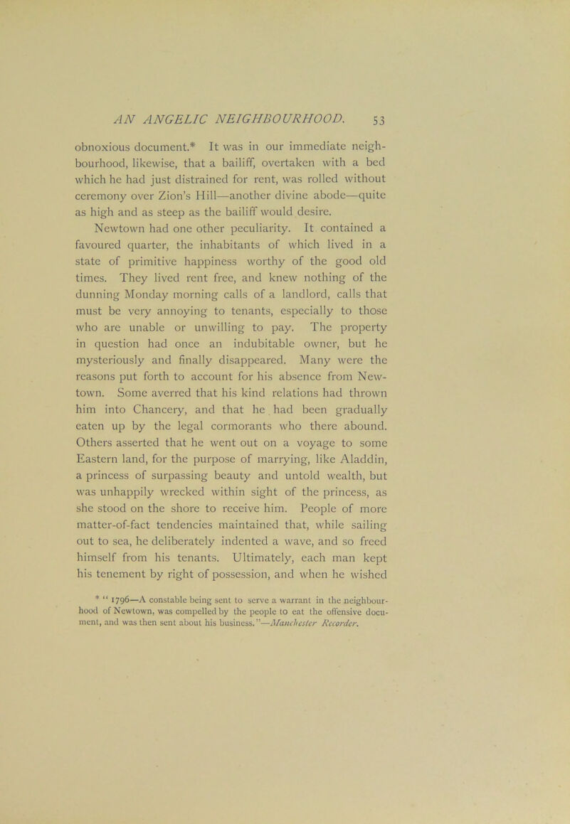 obnoxious document* It was in our immediate neigh- bourhood, likewise, that a bailiff, overtaken with a bed which he had just distrained for rent, was rolled without ceremony over Zion’s Hill—another divine abode—quite as high and as steep as the bailiff would desire. Newtown had one other peculiarity. It contained a favoured quarter, the inhabitants of which lived in a state of primitive happiness worthy of the good old times. They lived rent free, and knew nothing of the dunning Monday morning calls of a landlord, calls that must be very annoying to tenants, especially to those who are unable or unwilling to pay. The property in question had once an indubitable owner, but he mysteriously and finally disappeared. Many were the reasons put forth to account for his absence from New- town. Some averred that his kind relations had thrown him into Chancery, and that he had been gradually eaten up by the legal cormorants who there abound. Others asserted that he went out on a voyage to some Eastern land, for the purpose of marrying, like Aladdin, a princess of surpassing beauty and untold wealth, but was unhappily wrecked within sight of the princess, as she stood on the shore to receive him. People of more matter-of-fact tendencies maintained that, while sailing out to sea, he deliberately indented a wave, and so freed himself from his tenants. Ultimately, each man kept his tenement by right of possession, and when he wished * “ 1796—A constable being sent to serve a warrant in the neighbour- hood of Newtown, was compelled by the people to eat the offensive docu- ment, and was then sent about his business. ”—Manchester Recorder.