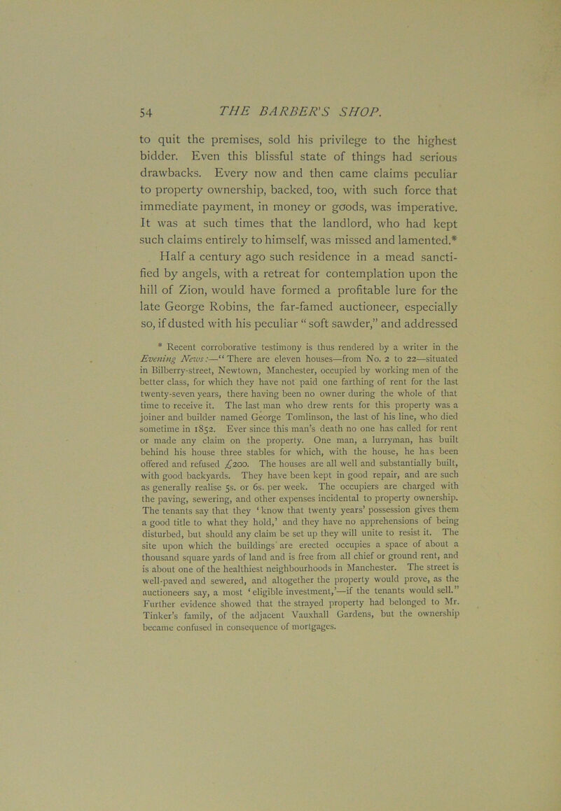 to quit the premises, sold his privilege to the highest bidder. Even this blissful state of things had serious drawbacks. Every now and then came claims peculiar to property ownership, backed, too, with such force that immediate payment, in money or goods, was imperative. It was at such times that the landlord, who had kept such claims entirely to himself, was missed and lamented.* Half a century ago such residence in a mead sancti- fied by angels, with a retreat for contemplation upon the hill of Zion, would have formed a profitable lure for the late George Robins, the far-famed auctioneer, especially so, if dusted with his peculiar “ soft sawder,” and addressed * Recent corroborative testimony is thus rendered by a writer in the Evening News:—“There are eleven houses—from No. 2 to 22—situated in llilberry-street, Newtown, Manchester, occupied by working men of the better class, for which they have not paid one farthing of rent for the last twenty-seven years, there having been no owner during the whole of that time to receive it. The last man who drew rents for this property was a joiner and builder named George Tomlinson, the last of his line, who died sometime in 1852. Ever since this man’s death no one has called for rent or made any claim on the property. One man, a lurryman, has built behind his house three stables for which, with the house, he has been offered and refused Z200- The houses are all well and substantially built, with good backyards. They have been kept in good repair, and are such as generally realise 5s. or 6s. per week. The occupiers are charged with the paving, sewering, and other expenses incidental to property ownership. The tenants say that they ‘ know that twenty years’ possession gives them a good title to what they hold,’ and they have no apprehensions of being disturbed, but should any claim be set up they will unite to resist it. The site upon which the buildings'are erected occupies a space of about a thousand square yards of land and is free from all chief or ground rent, and is about one of the healthiest neighbourhoods in Manchester. The street is well-paved and sewered, and altogether the property would prove, as the auctioneers say, a most ‘eligible investment,’—if the tenants would sell. Further evidence showed that the strayed property had belonged to Mr. Tinker’s family, of the adjacent Vauxliall Gardens, but the ownership became confused in consequence of mortgages.