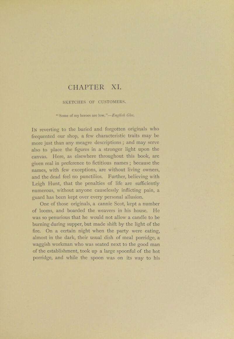 CHAPTER XI. SKETCHES OF CUSTOMERS. “ Some of my heroes are low.”—English Glee. In reverting to the buried and forgotten originals who frequented our shop, a few characteristic traits may be more just than any meagre descriptions ; and may serve also to place the figures in a stronger light upon the canvas. Here, as elsewhere throughout this book, are given real in preference to fictitious names ; because the names, with few exceptions, are without living owners, and the dead feel no punctilios. Further, believing with Leigh Hunt, that the penalties of life are sufficiently numerous, without anyone causelessly inflicting pain, a guard has been kept over every personal allusion. One of those originals, a cannie Scot, kept a number of looms, and boarded the weavers in his house. He was so penurious that he would not allow a candle to be burning during supper, but made shift by the light of the fire. On a certain night when the party were eating, almost in the dark, their usual dish of meal porridge, a waggish workman who was seated next to the good man of the establishment, took up a large spoonful of the hot porridge, and while the spoon was on its way to his