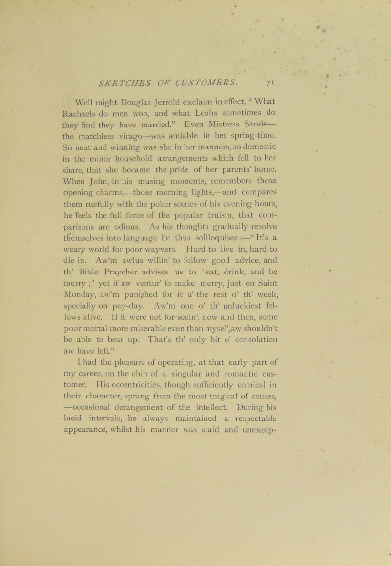 Well might Douglas Jerrold exclaim in effect, “What Rachaels do men woo, and what Leahs sometimes do they find they have married.” Even Mistress Sands— the matchless virago—was amiable in her spring-time. So neat and winning was she in her manners, so domestic in the minor household arrangements which fell to her share, that she became the pride of her parents’ home. When John, in his musing moments, remembers those opening charms,—those morning lights,—and compares them ruefully with the poker scenes of his evening hours, he Teels the full force of the popular truism, that com- parisons are odious. As his thoughts gradually resolve themselves into language he thus soliloquises :—“ It’s a weary world for poor wayvers. Hard to live in, hard to die in. Aw’m awlus willin’ to follow good advice, and th’ Bible Praycher advises us to ‘ eat, drink, and be merry yet if aw ventur’ to make merry, just on Saint Monday, aw’m punished for it a’ the rest o’ th’ week, specially on pay-day. Aw’m one o’ th’ unluckiest fel- lows alive. If it were not for seein’, now and then, some poor mortal more miserable even than mysel’,aw shouldn’t be able to bear up. That’s th’ only bit o’ consolation aw have left.” I had the pleasure of operating, at that early part of my career, on the chin of a singular and romantic cus- tomer. His eccentricities, though sufficiently comical in their character, sprang from the most tragical of causes, —occasional derangement of the intellect. During his lucid intervals, he always maintained a respectable appearance, whilst his manner was staid and unexcep-