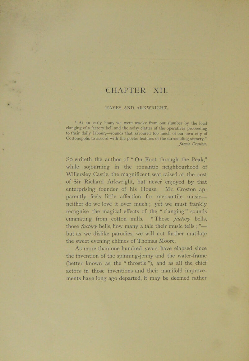 CHAPTER XII. HAVES AND ARKWRIGHT. At an early hour, we were awoke from our slumber by the loud clanging of a factory bell and the noisy clatter of the operatives proceeding to their daily labour,—sounds that savoured too much of our own city of Cottonopolis to accord with the poetic features of the surrounding scenery.” James Croston. So writeth the author of “ On Foot through the Peak,” while sojourning in the romantic neighbourhood of Willersley Castle, the magnificent seat raised at the cost of Sir Richard Arkwright, but never enjoyed by that enterprising founder of his House. Mr. Croston ap- parently feels little affection for mercantile music— neither do we love it over much ; yet we must frankly recognise the magical effects of the “clanging” sounds emanating from cotton mills. “ Those factory bells, those factory bells, how many a tale their music tells ; ”— but as we dislike parodies, we will not further mutilate the sweet evening chimes of Thomas Moore. As more than one hundred years have elapsed since the invention of the spinning-jenny and the water-frame (better known as the “ throstle ”), and as all the chief actors in those inventions and their manifold improve- ments have long ago departed, it may be deemed rather