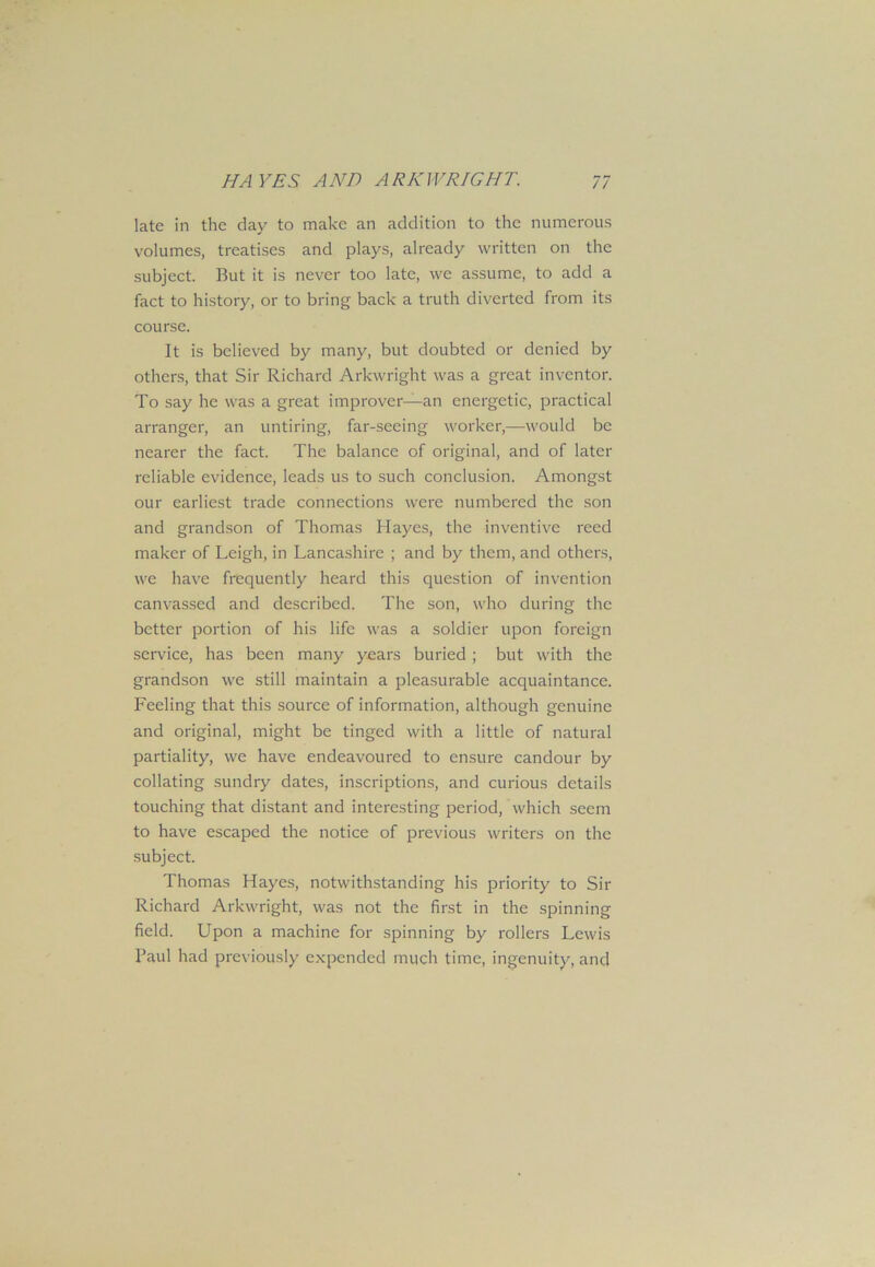 late in the clay to make an addition to the numerous volumes, treatises and plays, already written on the subject. But it is never too late, we assume, to add a fact to history, or to bring back a truth diverted from its course. It is believed by many, but doubted or denied by others, that Sir Richard Arkwright was a great inventor. To say he was a great improver—an energetic, practical arranger, an untiring, far-seeing worker,—would be nearer the fact. The balance of original, and of later reliable evidence, leads us to such conclusion. Amongst our earliest trade connections were numbered the son and grandson of Thomas Hayes, the inventive reed maker of Leigh, in Lancashire ; and by them, and others, we have frequently heard this question of invention canvassed and described. The son, who during the better portion of his life was a soldier upon foreign service, has been many years buried ; but with the grandson we still maintain a pleasurable acquaintance. Feeling that this source of information, although genuine and original, might be tinged with a little of natural partiality, we have endeavoured to ensure candour by collating sundry dates, inscriptions, and curious details touching that distant and interesting period, which seem to have escaped the notice of previous writers on the subject. Thomas Hayes, notwithstanding his priority to Sir Richard Arkwright, was not the first in the spinning field. Upon a machine for spinning by rollers Lewis Paul had previously expended much time, ingenuity, and