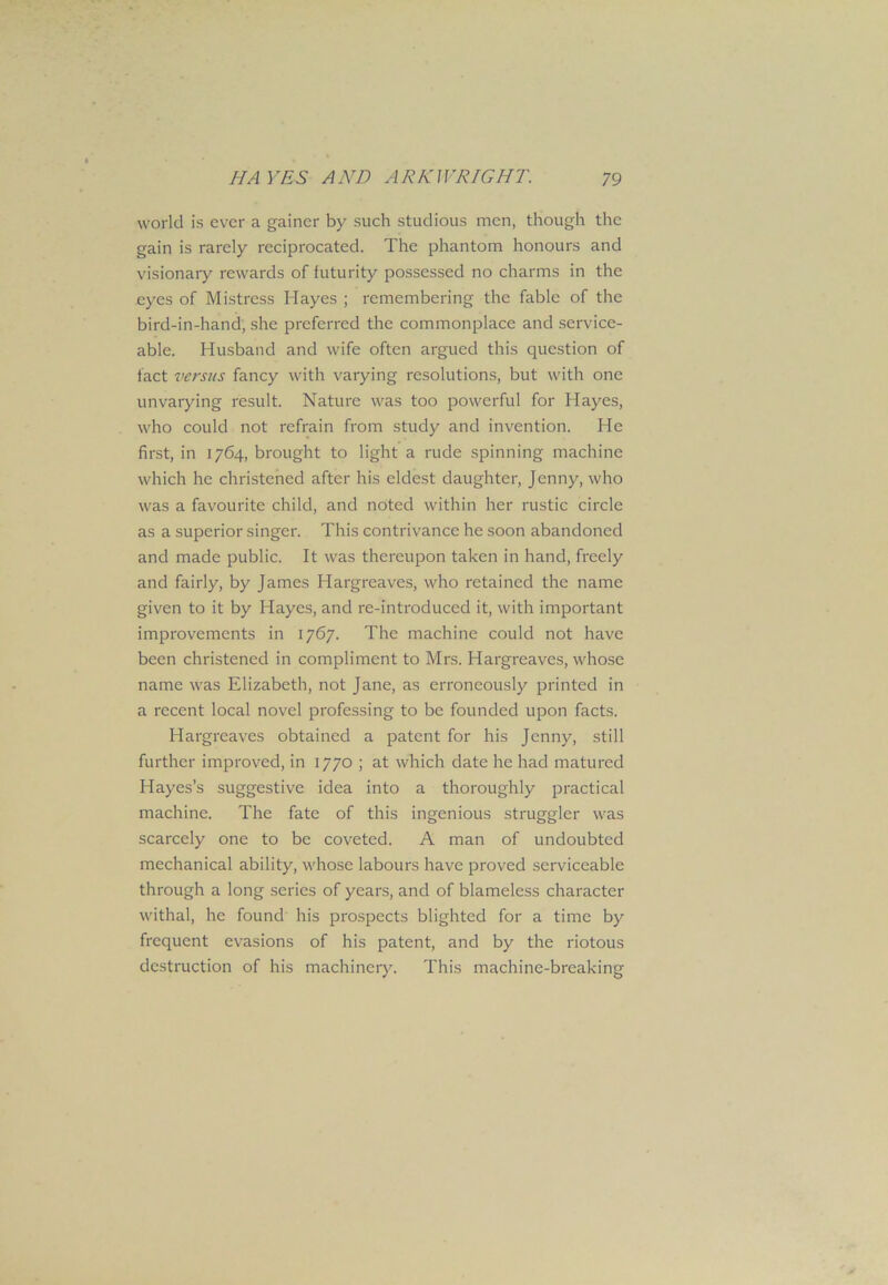world is ever a gainer by such studious men, though the gain is rarely reciprocated. The phantom honours and visionary rewards of futurity possessed no charms in the eyes of Mistress Hayes ; remembering the fable of the bird-in-hand, she preferred the commonplace and service- able. Husband and wife often argued this question of fact versus fancy with varying resolutions, but with one unvarying result. Nature was too powerful for Hayes, who could not refrain from study and invention. He first, in 1764, brought to light a rude spinning machine which he christened after his eldest daughter, Jenny, who was a favourite child, and noted within her rustic circle as a superior singer. This contrivance he soon abandoned and made public. It was thereupon taken in hand, freely and fairly, by James Hargreaves, who retained the name given to it by Hayes, and re-introduced it, with important improvements in 1767. The machine could not have been christened in compliment to Mrs. Hargreaves, whose name was Elizabeth, not Jane, as erroneously printed in a recent local novel professing to be founded upon facts. Hargreaves obtained a patent for his Jenny, still further improved, in 1770 ; at which date he had matured Hayes’s suggestive idea into a thoroughly practical machine. The fate of this ingenious straggler was scarcely one to be coveted. A man of undoubted mechanical ability, whose labours have proved serviceable through a long scries of years, and of blameless character withal, he found his prospects blighted for a time by frequent evasions of his patent, and by the riotous destruction of his machinery. This machine-breaking