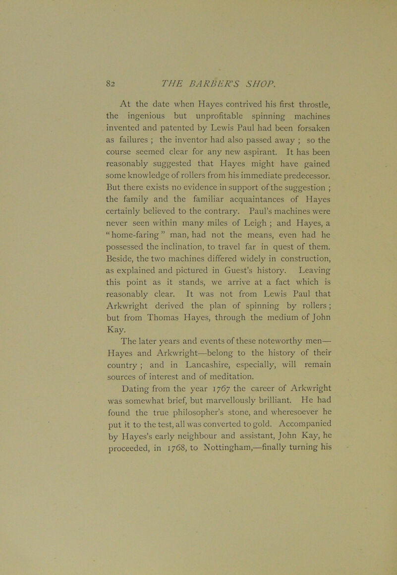 At the date when Hayes contrived his first throstle, the ingenious but unprofitable spinning machines invented and patented by Lewis Paul had been forsaken as failures ; the inventor had also passed away ; so the course seemed clear for any new aspirant. It has been reasonably suggested that Hayes might have gained some knowledge of rollers from his immediate predecessor. But there exists no evidence in support of the suggestion ; the family and the familiar acquaintances of Hayes certainly believed to the contrary. Paul’s machines were never seen within many miles of Leigh ; and Hayes, a “ home-faring ” man, had not the means, even had he possessed the inclination, to travel far in quest of them. Beside, the two machines differed widely in construction, as explained and pictured in Guest’s history. Leaving this point as it stands, we arrive at a fact which is reasonably clear. It was not from Lewis Paul that Arkwright derived the plan of spinning by rollers; but from Thomas Hayes, through the medium of John Kay. The later years and events of these noteworthy men— Hayes and Arkwright—belong to the history of their country ; and in Lancashire, especially, will remain sources of interest and of meditation. Dating from the year 1767 the career of Arkwright was somewhat brief, but marvellously brilliant. He had found the true philosopher’s stone, and wheresoever he put it to the test, all was converted to gold. Accompanied by Hayes’s early neighbour and assistant, John Kay, he proceeded, in 1768, to Nottingham,—finally turning his