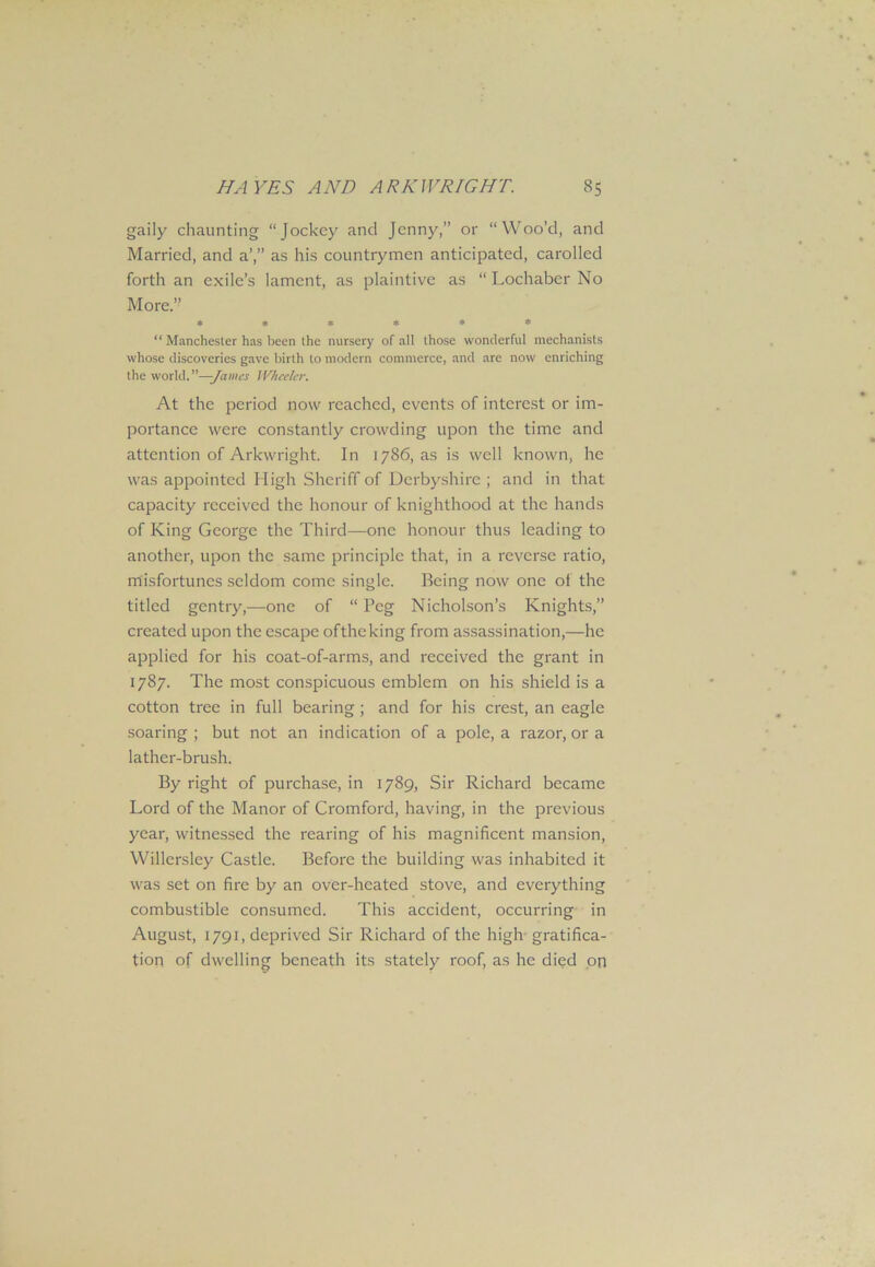 gaily chaunting “Jockey and Jenny,” or “Woo’d, and Married, and a’,” as his countrymen anticipated, carolled forth an exile’s lament, as plaintive as “ Lochaber No More.” ****** “ Manchester has been the nursery of all those wonderful mechanists whose discoveries gave birth to modern commerce, and are now enriching the world.”—-James Wheeler. At the period now reached, events of interest or im- portance were constantly crowding upon the time and attention of Arkwright. In 1786, as is well known, he was appointed High Sheriff of Derbyshire ; and in that capacity received the honour of knighthood at the hands of King George the Third—one honour thus leading to another, upon the same principle that, in a reverse ratio, misfortunes seldom come single. Being now one of the titled gentry,—one of “ Peg Nicholson’s Knights,” created upon the escape oftheking from assassination,—he applied for his coat-of-arms, and received the grant in 1787. The most conspicuous emblem on his shield is a cotton tree in full bearing; and for his crest, an eagle soaring ; but not an indication of a pole, a razor, or a lather-brush. By right of purchase, in 1789, Sir Richard became Lord of the Manor of Cromford, having, in the previous year, witnessed the rearing of his magnificent mansion, Willersley Castle. Before the building was inhabited it was set on fire by an over-heated stove, and everything combustible consumed. This accident, occurring in August, 1791, deprived Sir Richard of the high gratifica- tion of dwelling beneath its stately roof, as he died on