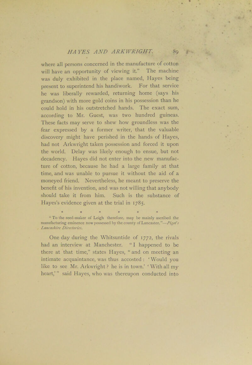 where all persons concerned in the manufacture of cotton will have an opportunity of viewing it.” The machine was duly exhibited in the place named, Hayes being present to superintend his handiwork. For that sendee he was liberally rewarded, returning home (says his grandson) with more gold coins in his possession than he could hold in his outstretched hands. The exact sum, according to Mr. Guest, was two hundred guineas. These facts may serve to shew how groundless was the fear expressed by a former writer, that the valuable discovery might have perished in the hands of Hayes, had not Arkwright taken possession and forced it upon the world. Delay was likely enough to ensue, but not decadency. Hayes did not enter into the new manufac- ture of cotton, because he had a large family at that time, and was unable to pursue it without the aid of a moneyed friend. Nevertheless, he meant to preserve the benefit of his invention, and was not willing that anybody should take it from him. Such is the substance of Hayes’s evidence given at the trial in 1785. ****** “ To the reed-maker of Leigh therefore, may be mainly ascribed the manufacturing eminence now possessed by the county of Lancaster.”—Pigofs Lancashire Directories. One day during the Whitsuntide of 1772, the rivals had an interview at Manchester. “ I happened to be there at that time,” states Hayes, “ and on meeting an intimate acquaintance, was thus accosted: ‘Would you like to see Mr. Arkwright? he is in town.’ ‘With all my heart,’ ” said Hayes, who was thereupon conducted into