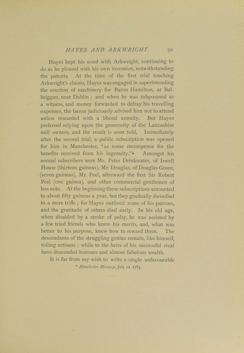 Hayes kept his word with Arkwright, continuing to do as he pleased with his own invention, notwithstanding the patents. At the time of the first trial touching Arkwright’s claims, Hayes was engaged in superintending the erection of machinery for Baron Hamilton, at Bal- briggan, near Dublin ; and when he was subpceaned as a witness, and money forwarded to defray his travelling expenses, the baron judiciously advised him not to attend unless rewarded with a liberal annuity. But Hayes preferred relying upon the generosity of the Lancashire mill owners, and the result is soon told, Immediately after the second trial, a public subscription was opened for him in Manchester, “ as some recompence for the benefits received from his ingenuity.”* Amongst his annual subscribers were Mr. Peter Drinkwater, of Irwell House (thirteen guineas), Mr. Douglas, of Douglas Green, (seven guineas), Mr. Peel, afterward the first Sir Robert Peel (one guinea), and other commercial gentlemen of less note. At the beginning these subscriptions amounted to about fifty guineas a year, but they gradually dwindled to a mere trifle ; for Hayes outlived some of his patrons, and the gratitude of others died early. In his old age, when disabled by a stroke of palsy, he was assisted by a few tried friends who knew his merits, and, what was better to his purpose, knew how to reward them. The descendants of the struggling genius remain, like himself, toiling artisans ; while to the heirs of his successful rival have descended honours and almost fabulous wealth. It is far from my wish to write a single unfavourable * Manchester Mercury, July 12 1785.