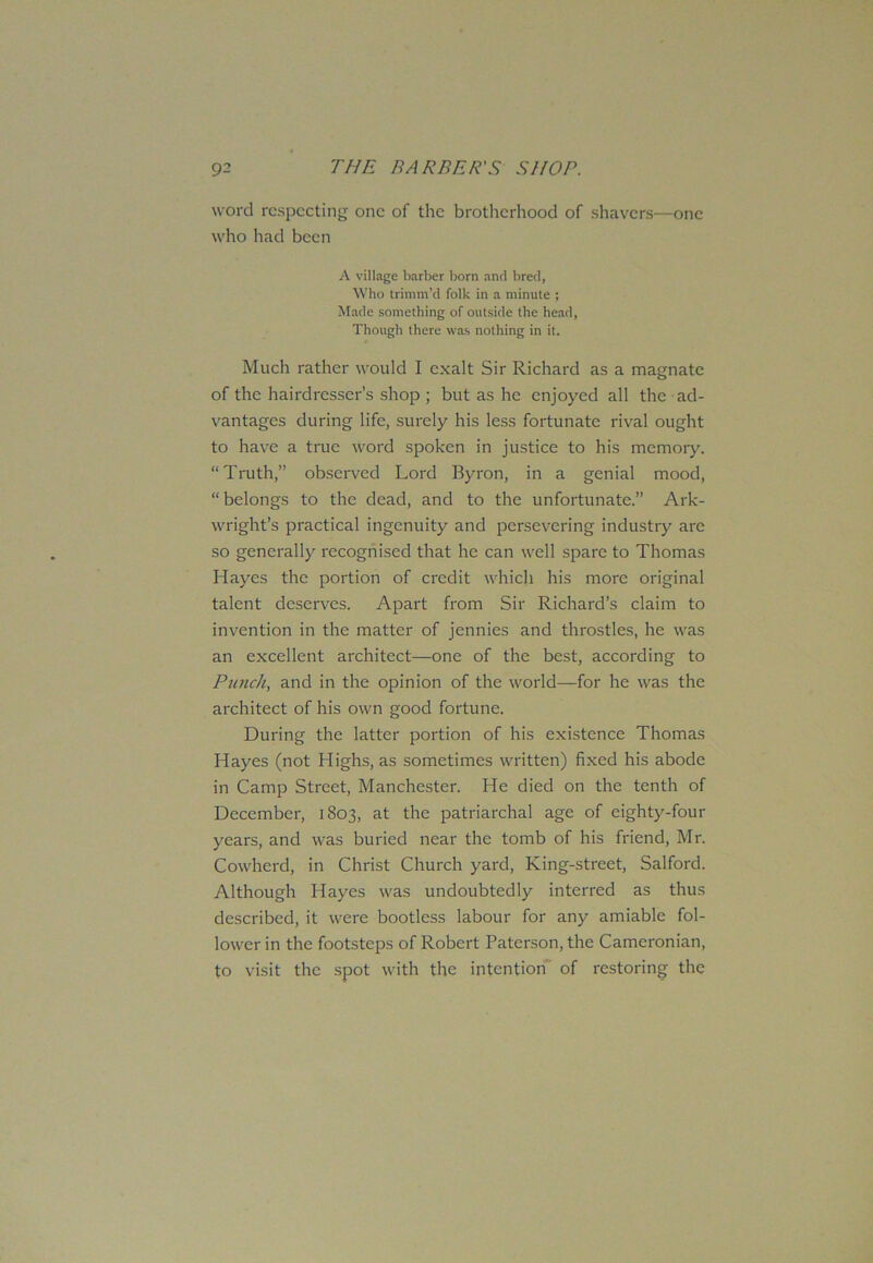 word respecting one of the brotherhood of shavers—one who had been A village barber born and bred, Who trimm’d folk in a minute ; Made something of outside the head, Though there was nothing in it. Much rather would I exalt Sir Richard as a magnate of the hairdresser’s shop ; but as he enjoyed all the ad- vantages during life, surely his less fortunate rival ought to have a true word spoken in justice to his memory. “Truth,” observed Lord Byron, in a genial mood, “belongs to the dead, and to the unfortunate.” Ark- wright’s practical ingenuity and persevering industry are so generally recognised that he can well spare to Thomas Hayes the portion of credit which his more original talent deserves. Apart from Sir Richard’s claim to invention in the matter of jennies and throstles, he was an excellent architect—one of the best, according to Punch, and in the opinion of the world—for he was the architect of his own good fortune. During the latter portion of his existence Thomas Hayes (not Highs, as sometimes written) fixed his abode in Camp Street, Manchester. He died on the tenth of December, 1803, at the patriarchal age of eighty-four years, and was buried near the tomb of his friend, Mr. Cowherd, in Christ Church yard, King-street, Salford. Although Hayes was undoubtedly interred as thus described, it were bootless labour for any amiable fol- lower in the footsteps of Robert Paterson, the Camcronian, to visit the spot with the intention of restoring the