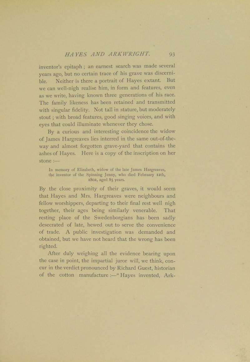 inventor’s epitaph ; an earnest search was made several years ago, but no certain trace of his grave was discerni- ble. Neither is there a portrait of Hayes extant. But we can well-nigh realise him, in form and features, even as we write, having known three generations of his race. The family likeness has been retained and transmitted with singular fidelity. Not tall in stature, but moderately stout ; with broad features, good singing voices, and with eyes that could illuminate whenever they chose. By a curious and interesting coincidence the widow of James Hargreaves lies interred in the same out-of-the- way and almost forgotten grave-yard that contains the ashes of Hayes. Here is a copy of the inscription on her stone :— In memory of Elizabeth, widow of the late James Hargreaves, the inventor of the Spinning Jenny, who died February I2th, 1802, aged 85 years. By the close proximity of their graves, it would seem that Hayes and Mrs. Hargreaves were neighbours and fellow worshippers, departing to their final rest well nigh together, their ages being similarly venerable. That resting place of the Swedenborgians has been sadly desecrated of late, hewed out to serve the convenience of trade. A public investigation was demanded and obtained, but we have not heard that the wrong has been righted. After duly weighing all the evidence bearing upon the case in point, the impartial juror will, we think, con- cur in the verdict pronounced by Richard Guest, historian of the cotton manufacture :—“ Hayes invented, Ark-