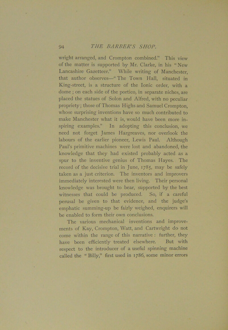 wright arranged, and Crompton combined.” This view of the matter is supported by Mr. Clarke, in his “ New Lancashire Gazetteer.” While writing of Manchester, that author observes—“The Town Hall, situated in King-street, is a structure of the Ionic order, with a dome ; on each side of the portico, in separate niches, are placed the statues of Solon and Alfred, with no peculiar propriety; those of Thomas Highs and Samuel Crompton, whose surprising inventions have so much contributed to make Manchester what it is, would have been more in- spiring examples.” In adopting this conclusion, we need not forget James Hargreaves, nor overlook the labours of the earlier pioneer, Lewis Paul. Although Paul’s primitive machines were lost and abandoned, the knowledge that they had existed probably acted as a spur to the inventive genius of Thomas Hayes. The record of the decisive trial in June, 1785, may be safely taken as a just criterion. The inventors and improvers immediately interested were then living. Their personal knowledge was brought to bear, supported by the best witnesses that could be produced. So, if a careful perusal be given to that evidence, and the judge’s emphatic summing-up be fairly weighed, enquirers will be enabled to form their own conclusions. The various mechanical inventions and improve- ments of Kay, Crompton, Watt, and Cartwright do not come within the range of this narrative : further, they have been efficiently treated elsewhere. But with respect to the introducer of a useful spinning machine called the “ Billy,” first used in 1786, some minor errors