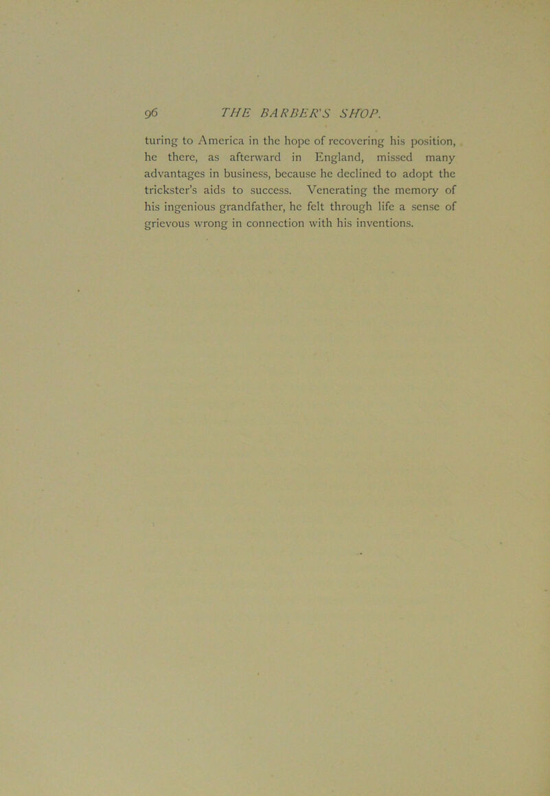 turing to America in the hope of recovering his position, he there, as afterward in England, missed many advantages in business, because he declined to adopt the trickster’s aids to success. Venerating the memory of his ingenious grandfather, he felt through life a sense of grievous wrong in connection with his inventions.