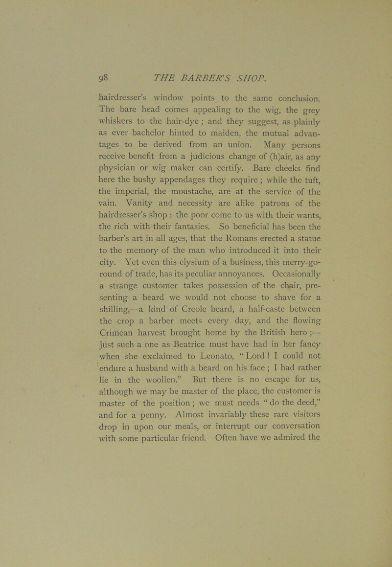 hairdresser’s window points to the same conclusion. The bare head comes appealing to the wig, the grey whiskers to the hair-dye ; and they suggest, as. plainly as ever bachelor hinted to maiden, the mutual advan- tages to be derived from an union. Many persons receive benefit from a judicious change of (h)air, as any physician or wig maker can certify. Bare cheeks find here the bushy appendages they require ; while the tuft, the imperial, the moustache, are at the service of the vain. Vanity and necessity are alike patrons of the hairdresser’s shop : the poor come to us with their wants, the rich with their fantasies. So beneficial has been the barber’s art in all ages, that the Romans erected a statue to the memory of the man who introduced it into their city. Yet even this elysium of a business, this merry-go- round of trade, has its peculiar annoyances. Occasionally a strange customer takes possession of the chair, pre- senting a beard we would not choose to shave for a shilling,—a kind of Creole beard, a half-caste between the crop a barber meets every day, and the flowing Crimean harvest brought home by the British hero ;— just such a one as Beatrice must have had in her fancy when she exclaimed to Leonato, “ Lord ! I could not endure a husband with a beard on his face ; I had rather lie in the woollen.” But there is no escape for us, although we may be master of the place, the customer is master of the position ; we must needs “ do the deed,” and for a penny. Almost invariably these rare visitors drop in upon our meals, or interrupt our conversation with some particular friend. Often have we admired the