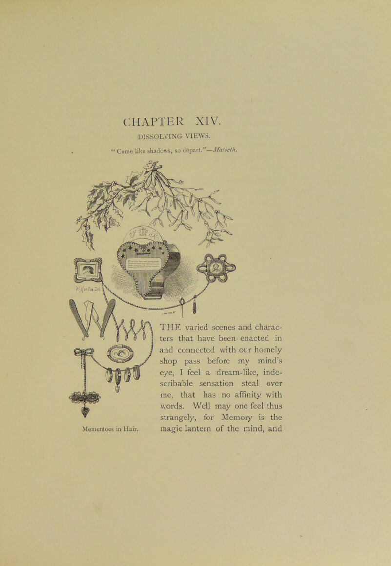 CHAPTER XIV. DISSOLVING VIEWS. “ Come like shadows, so depart.”—Macbdh. THE varied scenes and charac- ters that have been enacted in and connected with our homely shop pass before my mind’s eye, I feel a dream-like, inde- scribable sensation steal over me, that has no affinity with words. Well may one feel thus strangely, for Memory is the magic lantern of the mind, and Mementoes in Hair.