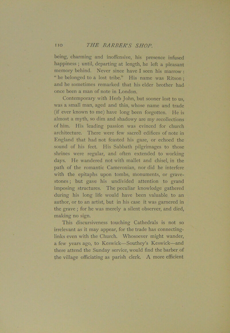 being, charming and inoffensive, his presence infused happiness ; until, departing at length, he left a pleasant memory behind. Never since have I seen his marrow : “ he belonged to a lost tribe.” His name was Ritson ; and he sometimes remarked that his elder brother had once been a man of note in London. Contemporary with Herb John, but sooner lost to us, was a small man, aged and thin, whose name and trade (if ever known to me) have long been forgotten. He is almost a myth, so dim and shadowy are my recollections of him. His leading passion was evinced for church architecture. There were few sacred edifices of note in England that had not feasted his gaze, or echoed the sound of his feet. His Sabbath pilgrimages to those shrines were regular, and often extended to working days. He wandered not with mallet and chisel, in the path of the romantic Cameronian, nor did he interfere with the epitaphs upon tombs, monuments, or grave- stones ; but gave his undivided attention to grand imposing structures. The peculiar knowledge gathered during his long life would have been valuable to an author, or to an artist, but in his case it was garnered in the grave ; for he was merely a silent observer, and died, making no sign. This discursiveness touching Cathedrals is not so irrelevant as it may appear, for the trade has connecting- links even with the Church. Whosoever might wander, a few years ago, to Keswick—Southey’s Keswick—and there attend the Sunday sen-ice, would find the barber of the village officiating as parish clerk. A more efficient