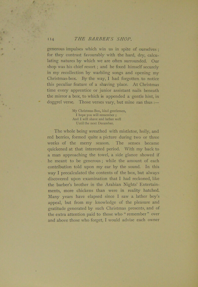 generous impulses which win us in spite of ourselves ; for they contrast favourably with the hard, dry, calcu- lating natures by which we are often surrounded. Our shop was his chief resort ; and he fixed himself securely in my recollection by warbling songs and opening my Christmas-box. By the way, I had forgotten to notice this peculiar feature of a shaving place. At Christmas time every apprentice or junior assistant nails beneath the mirror a box, to which is appended a gentle hint, in doggrel verse. Those verses vary, but mine ran thus :— My Christmas-Box, kind gentlemen, I hope you will remember ; And I will shave and lather well Until the next December. The whole being wreathed with mistletoe, holly, and red berries, formed quite a picture during two or three weeks of the merry season. The senses became quickened at that interested period. With my back to a man approaching the towel, a side glance showed if he meant to be generous ; while the amount of each contribution told upon my ear by the sound. In this way I precalculated the contents of the box, but always discovered upon examination that I had reckoned, like the barber’s brother in the Arabian Nights’ Entertain- ments, more chickens than were in reality hatched. Many years have elapsed since I saw a lather boy’s appeal, but from my knowledge of the pleasure and gratitude generated by such Christmas presents, and of the extra attention paid to those who “ remember ” over and above those who forget, I would advise each owner