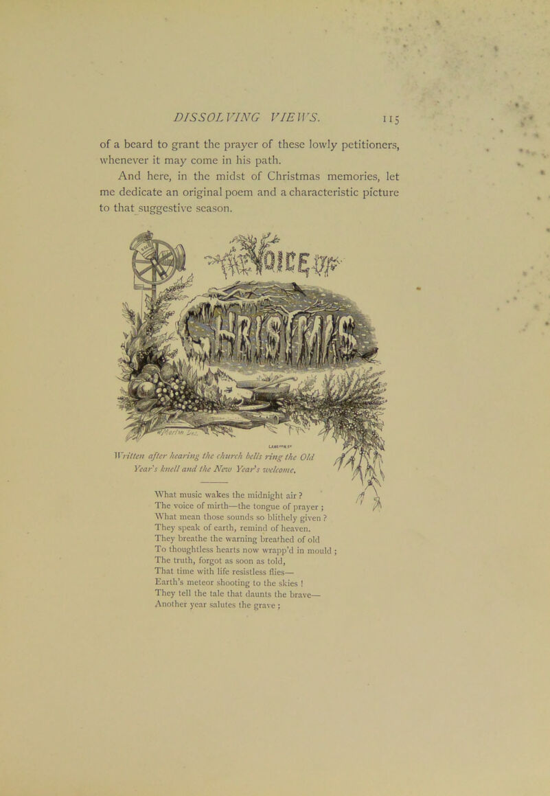 of a beard to grant the prayer of these lowly petitioners, whenever it may come in his path. And here, in the midst of Christmas memories, let me dedicate an original poem and a characteristic picture to that suggestive season. u»e>*s* Written after hearing the clntrch hells ring the Old Year's knell and the New Year's welcome. What music wakes the midnight air ? The voice of mirth—the tongue of prayer ; What mean those sounds so blithely given ? They speak of earth, remind of heaven. They breathe the warning breathed of old To thoughtless hearts now wrapp’d in mould ; The truth, forgot as soon as told, That time with life resistless flies— Earth’s meteor shooting to the skies ! They tell the tale that daunts the brave— Another year salutes the grave ;