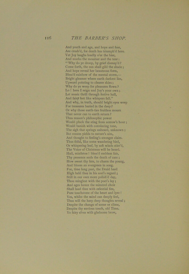 And youth and age, and hope and fear, Are crush’d, for death has triumph’d here. Yet Joy laughs loudly o’er the bier, And mocks the mourner and the tear : “ Why do ye droop, by grief dismay’d ? Come forth, the sun shall gild the shade ; And hope reveal her beauteous form, Bless’d rainbow of the mental storm,— Bright gleamer where earth darkest lies, Upward pointing to clearer skies; Why do ye weep for pleasures flown ? Lo ! here I reign and Joy’s your own ; Let music thrill through festive hall, And fairy feet like whispers fall.” And why, in truth, should bright eyes weep For treasures buried in the deep? Or why those earth-ties fruitless mourn That never can to earth return ? Thus reason’s philosophic power Would pluck the sting from sorrow’s hour ; Would banish with convincing tone, The sigh that springs unheard, unknown ; But reason yields to nature’s aim, And thought to feeling’s stronger claim. Thus fitful, like some wandering bird, Or whispering leaf, by soft winds stirr’d. The Voice of Christmas wall be heard. Hail, mistletoe ! bless’d emblem fair, Thy presence seals the death of care ; How sweet thy fate, to charm the young, And bloom an evergreen in song. For, time long past, the Druid bard Fligh held thee in his soul’s regard ; Still in our own more polish’d day. Thou minglest with the poet’s lay; And ages hence the minstrel choir Shall laud thee with celestial fire, Pure touchstone of the heart and lyre ! Yes, whilst the mind can deeply feel, Thus will the harp deep thoughts reveal; Despite the change of scene or clime. Despite thy envious touch, old Time. Ye fairy elves with gladsome brow,