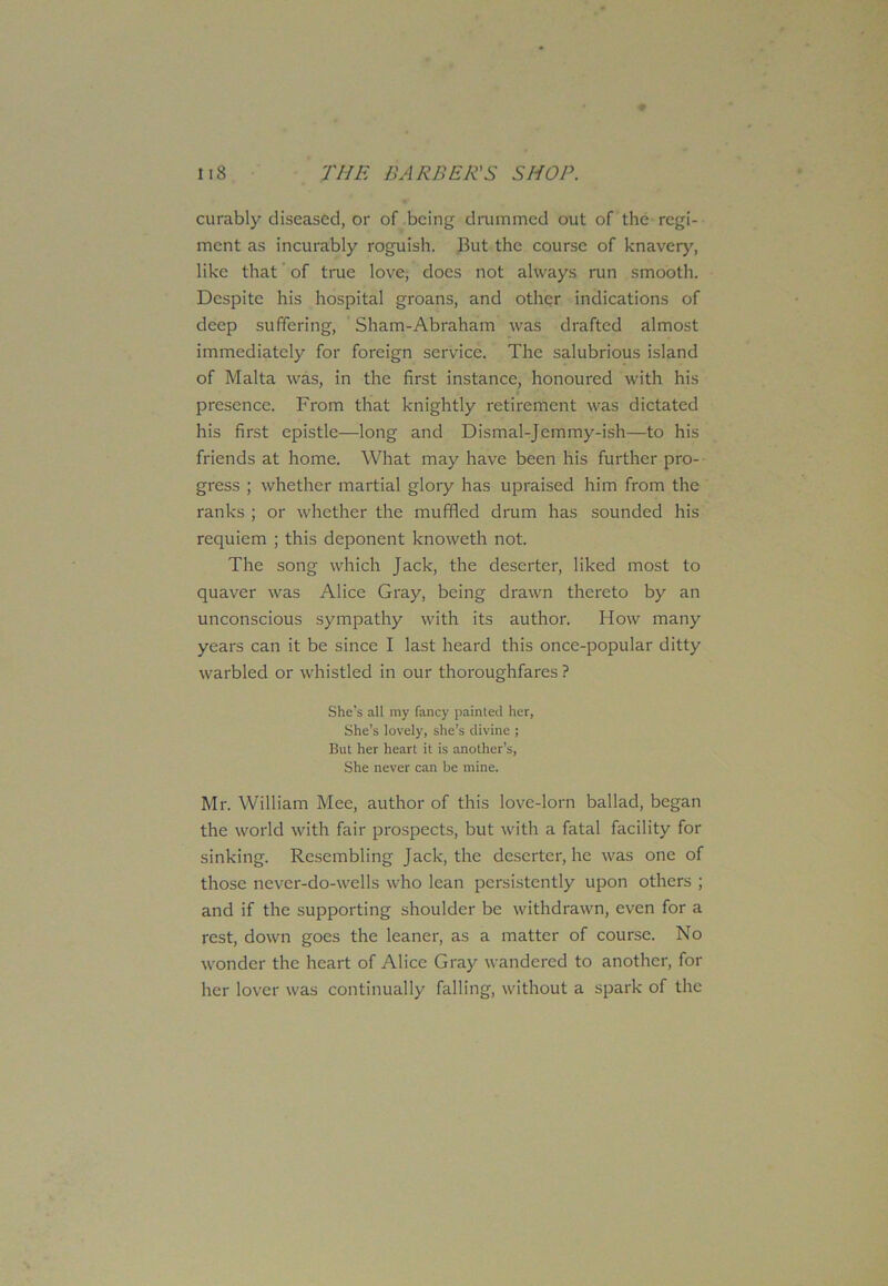 curably diseased, or of being drummed out of the regi- ment as incurably roguish. But the course of knavery, like that of true love, does not always run smooth. Despite his hospital groans, and other indications of deep suffering, Sham-Abraham was drafted almost immediately for foreign service. The salubrious island of Malta was, in the first instance, honoured with his presence. From that knightly retirement was dictated his first epistle—long and Dismal-Jemmy-ish—to his friends at home. What may have been his further pro- gress ; whether martial glory has upraised him from the ranks ; or whether the muffled drum has sounded his requiem ; this deponent knoweth not. The song which Jack, the deserter, liked most to quaver was Alice Gray, being drawn thereto by an unconscious sympathy with its author. How many years can it be since I last heard this once-popular ditty warbled or whistled in our thoroughfares ? She’s all my fancy painted her, She’s lovely, she’s divine ; But her heart it is another’s, She never can be mine. Mr. William Mee, author of this love-lorn ballad, began the world with fair prospects, but with a fatal facility for sinking. Resembling Jack, the deserter, he was one of those never-do-wells who lean persistently upon others ; and if the supporting shoulder be withdrawn, even for a rest, down goes the leaner, as a matter of course. No wonder the heart of Alice Gray wandered to another, for her lover was continually falling, without a spark of the