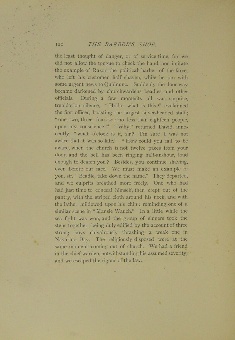 the least thought of danger, or of service-time, for we did not allow the tongue to check the hand, nor imitate the example of Razor, the political- barber of the farce, who left his customer half shaven, while he ran with some urgent news to Quidnunc. Suddenly the door-way became darkened by churchwardens, beadles, and other officials. During a few moments all was surprise, trepidation, silence, “Hollo! what is this?” exclaimed the first officer, boasting the largest silver-headed staff; “ one, two, three, four-r-r : no less than eighteen people, upon my conscience !” “ Why,” returned David, inno- cently, “ what o’clock is it, sir ? I’m sure I was not aware that it was so late.” “ How could you fail to be aware, when the church is not twelve paces from your door, and the bell has been ringing half-an-hour, loud enough to deafen you ? Besides, you continue shaving, even before our face. We must make an example of you, sir. Beadle, take down the name.” They departed, and we culprits breathed more freely. One who had had just time to conceal himself, then crept out of the pantry, with the striped cloth around his neck, and with the lather mildewed upon his chin : reminding one of a similar scene in “ Mansie Wauch.” In a little while the sea fight was won, and the group of sinners took the steps together; being duly edified by the account of three strong boys chivalrously thrashing a weak one in Navarino Bay. The religiously-disposed were at the same moment coming out of church. We had a friend in the chief warden, notwithstanding his assumed severity, and we escaped the rigour of the law.