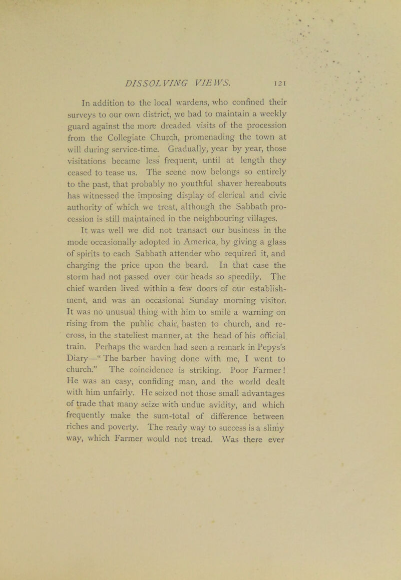 In addition to the local wardens, who confined their surveys to our own district, we had to maintain a weekly guard against the more dreaded visits of the procession from the Collegiate Church, promenading the town at will during service-time. Gradually, year by year, those visitations became less frequent, until at length they ceased to tease us. The scene now belongs so entirely to the past, that probably no youthful shaver hereabouts has witnessed the imposing display of clerical and civic authority of which we treat, although the Sabbath pro- cession is still maintained in the neighbouring villages. It was well we did not transact our business in the mode occasionally adopted in America, by giving a glass of spirits to each Sabbath attender who required it, and charging the price upon the beard. In that case the storm had not passed over our heads so speedily. The chief warden lived within a few doors of our establish- ment, and was an occasional Sunday morning visitor. It was no unusual thing with him to smile a warning on rising from the public chair, hasten to church, and re- cross, in the stateliest manner, at the head of his official train. Perhaps the warden had seen a remark in Pepys’s Diary—“ The barber having done with me, I went to church.” The coincidence is striking. Poor Farmer! He was an easy, confiding man, and the world dealt with him unfairly. He seized not those small advantages of trade that many seize with undue avidity, and which frequently make the sum-total of difference between riches and poverty. The ready way to success is a slimy way, which banner would not tread. Was there ever