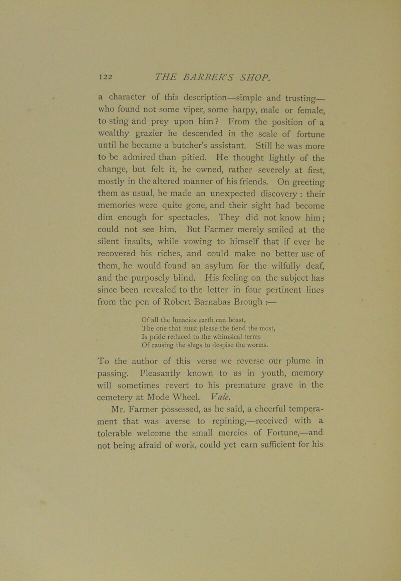 a character of this description—simple and trusting— who found not some viper, some harpy, male or female, to sting and prey upon him ? From the position of a wealthy grazier he descended in the scale of fortune until he became a butcher’s assistant. Still he was more to be admired than pitied. He thought lightly of the change, but felt it, he owned, rather severely at first, mostly in the altered manner of his friends. On greeting them as usual, he made an unexpected discovery : their memories were quite gone, and their sight had become dim enough for spectacles. They did not know him ; could not see him. But Farmer merely smiled at the silent insults, while vowing to himself that if ever he recovered his riches, and could make no better use of them, he would found an asylum for the wilfully deaf, and the purposely blind. His feeling on the subject has since been revealed to the letter in four pertinent lines from the pen of Robert Barnabas Brough :— Of all the lunacies earth can boast, The one that must please the fiend the most, Is pride reduced to the whimsical terms Of causing the slugs to despise the worms. To the author of this verse we reverse our plume in passing. Pleasantly known to us in youth, memory will sometimes revert to his premature grave in the cemetery at Mode Wheel. Vale. Mr. Farmer possessed, as he said, a cheerful tempera- ment that was averse to repining,—received with a tolerable welcome the small mercies of Fortune,—and not being afraid of work, could yet earn sufficient for his