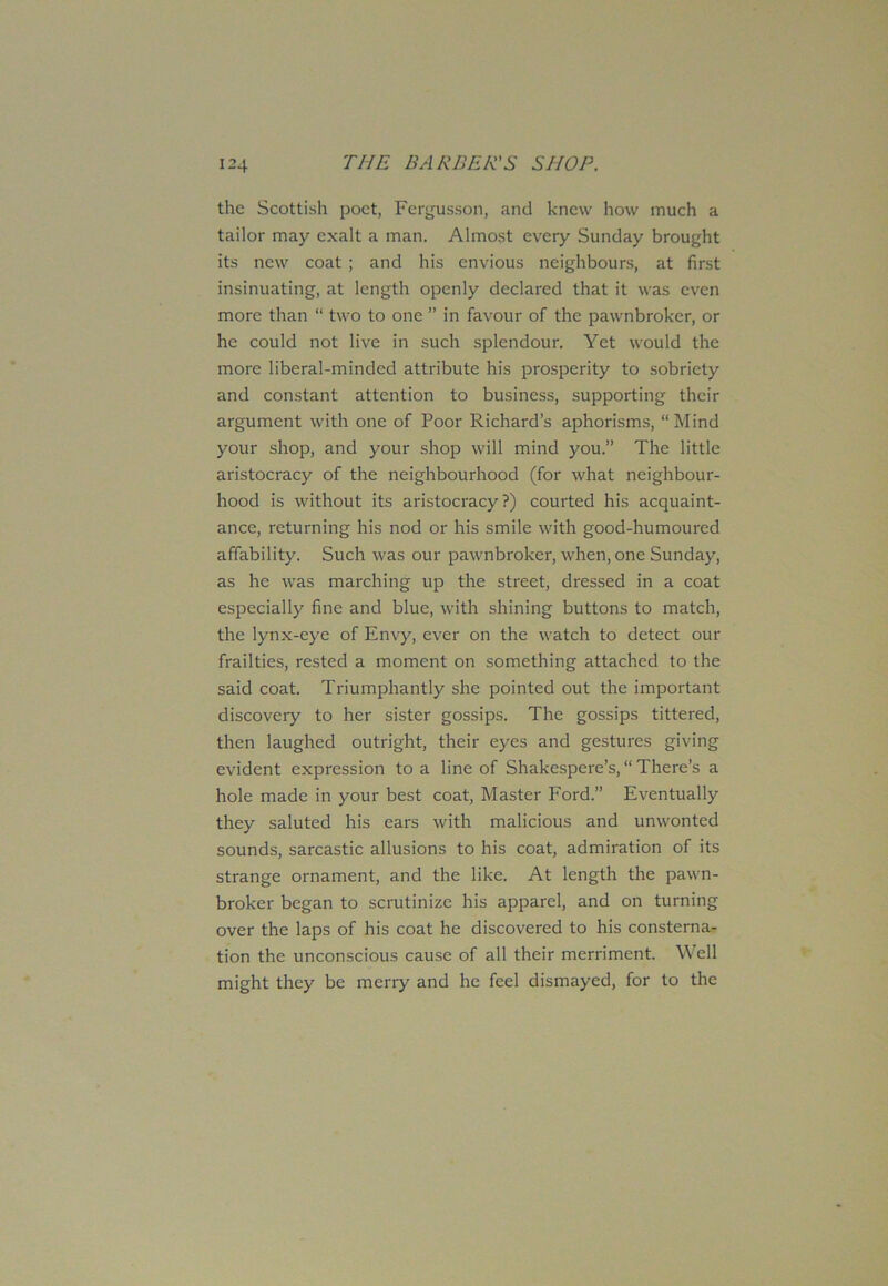 the Scottish poet, Fergusson, and knew how much a tailor may exalt a man. Almost every Sunday brought its new coat ; and his envious neighbours, at first insinuating, at length openly declared that it was even more than “ two to one ” in favour of the pawnbroker, or he could not live in such splendour. Yet would the more liberal-minded attribute his prosperity to sobriety and constant attention to business, supporting their argument with one of Poor Richard’s aphorisms, “Mind your shop, and your shop will mind you.” The little aristocracy of the neighbourhood (for what neighbour- hood is without its aristocracy?) courted his acquaint- ance, returning his nod or his smile with good-humoured affability. Such was our pawnbroker, when, one Sunday, as he was marching up the street, dressed in a coat especially fine and blue, with shining buttons to match, the lynx-eye of Envy, ever on the watch to detect our frailties, rested a moment on something attached to the said coat. Triumphantly she pointed out the important discovery to her sister gossips. The gossips tittered, then laughed outright, their eyes and gestures giving evident expression to a line of Shakespere’s, “ There’s a hole made in your best coat, Master Ford.” Eventually they saluted his ears with malicious and unwonted sounds, sarcastic allusions to his coat, admiration of its strange ornament, and the like. At length the pawn- broker began to scrutinize his apparel, and on turning over the laps of his coat he discovered to his consterna- tion the unconscious cause of all their merriment. Well might they be merry and he feel dismayed, for to the