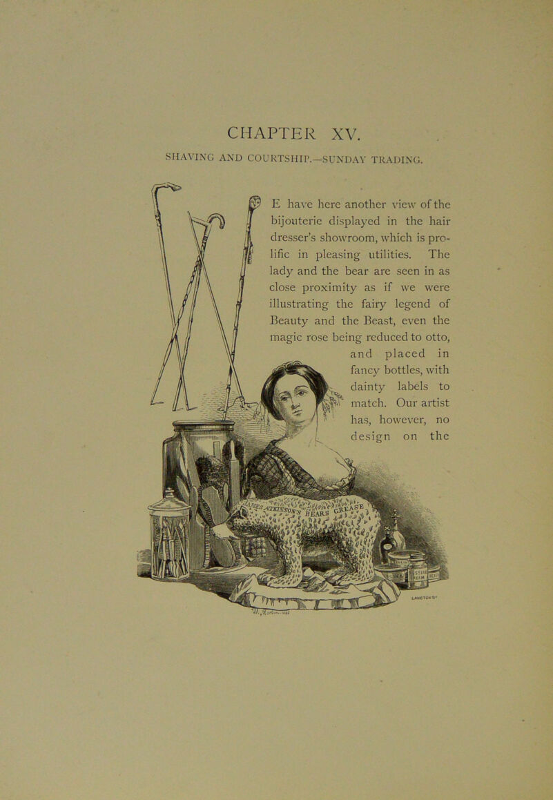 CHAPTER XV. SHAVING AND COURTSHIP.—SUNDAY TRADING. E have here another view of the bijouterie displayed in the hair dresser’s showroom, which is pro- lific in pleasing utilities. The lady and the bear are seen in as close proximity as if we were illustrating the fairy legend of Beauty and the Beast, even the magic rose being reduced to otto, and placed in fancy bottles, with dainty labels to match. Our artist has, however, no design on the LANCTCHS*