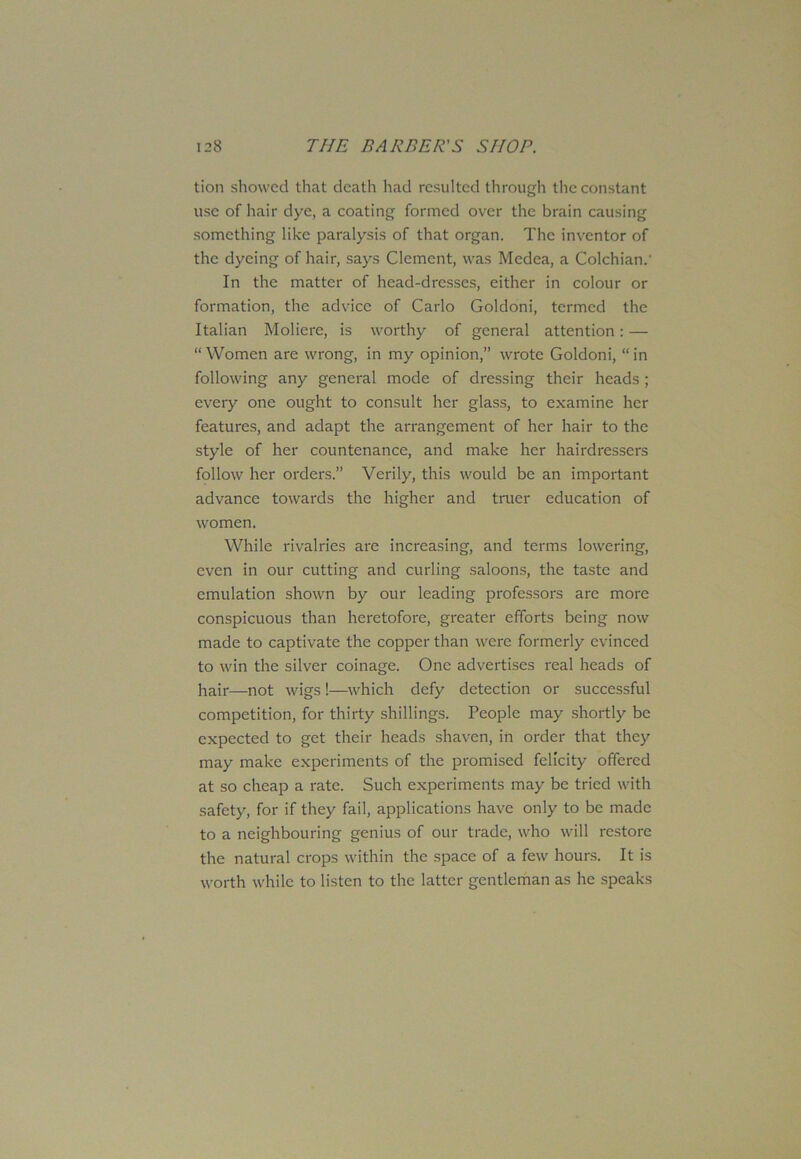 tion showed that death had resulted through the constant use of hair dye, a coating formed over the brain causing something like paralysis of that organ. The inventor of the dyeing of hair, says Clement, was Medea, a Colchian.' In the matter of head-dresses, either in colour or formation, the advice of Carlo Goldoni, termed the Italian Moliere, is worthy of general attention: — “ Women are wrong, in my opinion,” wrote Goldoni, “ in following any general mode of dressing their heads ; every one ought to consult her glass, to examine her features, and adapt the arrangement of her hair to the style of her countenance, and make her hairdressers follow her orders.” Verily, this would be an important advance towards the higher and truer education of women. While rivalries are increasing, and terms lowering, even in our cutting and curling saloons, the taste and emulation shown by our leading professors are more conspicuous than heretofore, greater efforts being now made to captivate the copper than were formerly evinced to win the silver coinage. One advertises real heads of hair—not wigs !—which defy detection or successful competition, for thirty shillings. People may shortly be expected to get their heads shaven, in order that they may make experiments of the promised felicity offered at so cheap a rate. Such experiments may be tried with safety, for if they fail, applications have only to be made to a neighbouring genius of our trade, who will restore the natural crops within the space of a few hours. It is worth while to listen to the latter gentleman as he speaks