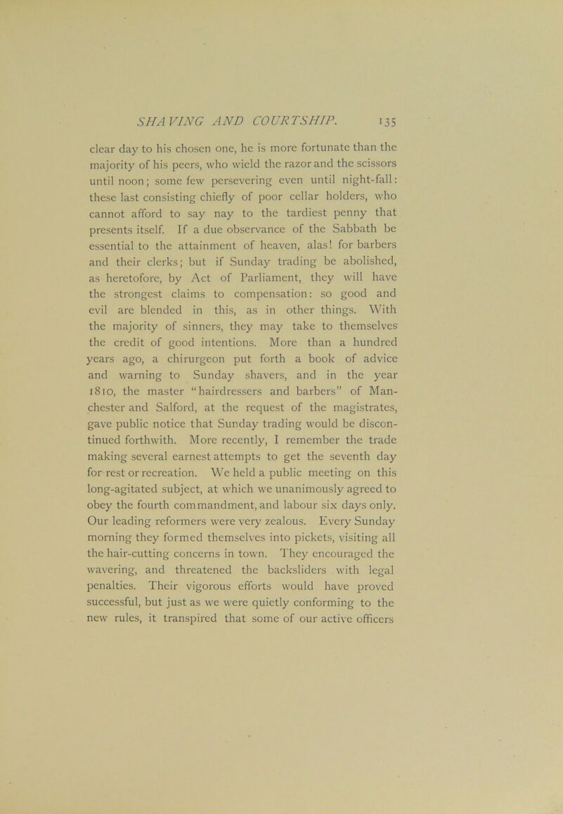 clear day to his chosen one, he is more fortunate than the majority of his peers, who wield the razor and the scissors until noon; some few persevering even until night-fall: these last consisting chiefly of poor cellar holders, who cannot afford to say nay to the tardiest penny that presents itself. If a due observance of the Sabbath be essential to the attainment of heaven, alas! for barbers and their clerks; but if Sunday trading be abolished, as heretofore, by Act of Parliament, they will have the strongest claims to compensation: so good and evil are blended in this, as in other things. With the majority of sinners, they may take to themselves the credit of good intentions. More than a hundred years ago, a chirurgeon put forth a book of advice and warning to Sunday shavers, and in the year 1810, the master “hairdressers and barbers” of Man- chester and Salford, at the request of the magistrates, gave public notice that Sunday trading would be discon- tinued forthwith. More recently, I remember the trade making several earnest attempts to get the seventh day for rest or recreation. We held a public meeting on this long-agitated subject, at which we unanimously agreed to obey the fourth commandment, and labour six days only. Our leading reformers were very zealous. Every Sunday morning they formed themselves into pickets, visiting all the hair-cutting concerns in town. They encouraged the wavering, and threatened the backsliders with legal penalties. Their vigorous efforts would have proved successful, but just as we were quietly conforming to the new rules, it transpired that some of our active officers