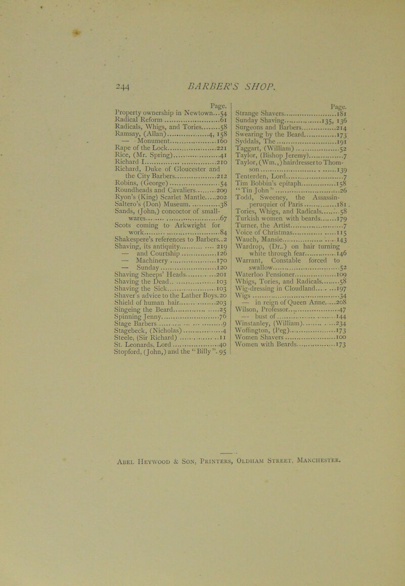 Page. Property ownership in Newtown...54 Radical Reform 61 Radicals, Whigs, and Tories 58 Ramsay, (Allan) 4, 158 — Monument 160 Rape of the Lock 221 Rice, (Mr. Spring) 41 Richard 1 210 Richard, Duke of Gloucester and the City Barbers 212 Robins, (George) 54 Roundheads and Cavaliers 209 Ryon’s (King) Scarlet Mantle 202 Saltero’s (Don) Museum 38 Sands, (John.) concoctor of small- wares 67 Scots coming to Arkwright for work 84 Shakespere’s references to Barbers..2 Shaving, its antiquity 219 — and Courtship 126 — Machinery 170 — Sunday 120 Shaving Sheeps’ Pleads ...201 Shaving the Dead 103 Shaving the Sick 103 Shaver's advice to the Lather Boys. 20 Shield of human hair 203 Singeing the Beard 25 Spinning Jenny 76 Stage Barbers 9 Stagebeck, (Nicholas) 4 Steele, (Sir Richard) 11 St. Leonards, Lord 40 Stopford, (John,) and the Billy ”, 95 Page- Strange Shavers 181 Sunday Shaving 135, 136 Surgeons and Barbers 214 Swearing by the Beard 173 Syddals, The 191 Taggart, (William).. 52 Taylor, (Bishop Jeremy) 7 Taylor, (Wm.,) hairdresserto Thom- son 139 Tenterden, Lord 7 Tim Bobbin’s epitaph 158 “ Tin John ” 0.26 Todd, Sweeney, the Assassin- peruquier of Paris 181 . Tories, Whigs, and Radicals .'..58 Turkish women with beards 179 Turner, the Artist.... 7 Voice of Christmas 115 Wauch, Mansie 143 Wardrop, (Dr..) on hair turning white through fear 146 Warrant, Constable forced to swallow 52 Waterloo Pensioner 109 Whigs, Tories, and Radicals 58 Wig-dressing in Cloudland 197 Wigs 34 — in reign of Queen Anne 208 Wilson, Professor 47 — bust of 144 Winstanley, (William) 234 Woffington, (Peg) 173 Women Shavers too Women with Beards 173 Ahel IIeywooij i: Son, Printers, Oldham Street, Manchester.