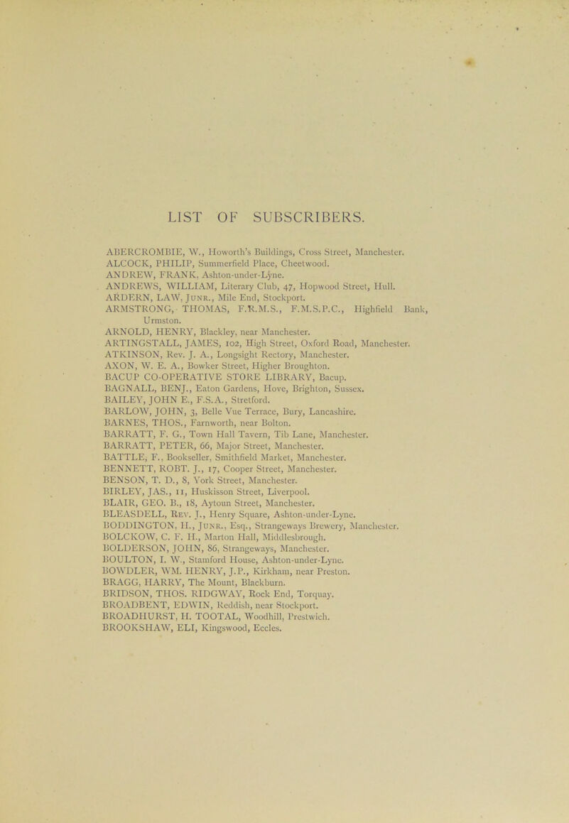 LIST OF SUBSCRIBERS. ABERCROMBIE, W., Howorth’s Buildings, Cross Street, Manchester. ALCOCK, PHILIP, Summerfield Place, Cheetwood. ANDREW, FRANK, Ashton-under-Lyne. ANDREWS, WILLIAM, Literary Club, 47, Hopwood Street, Hull. ARDERN, LAW, Junr., Mile End, Stockport. ARMSTRONG, THOMAS, F.R.M.S., F.M.S.P.C., Highfield Bank, U rmston. ARNOLD, HENRY, Blackley, near Manchester. ARTINGSTALL, JAMES, 102, High Street, Oxford Road, Manchester. ATKINSON, Rev. J. A., Longsight Rectory, Manchester. AXON, W. E. A., Bowker Street, Higher Broughton. BACUP CO-OPERATIVE STORE LIBRARY, Bacup. BAGNALL, BENJ., Eaton Gardens, Hove, Brighton, Sussex. BAILEY, JOHN E., F.S.A., Stretford. BARLOW, JOHN, 3, Belle Vue Terrace, Bury, Lancashire. BARNES, THOS., Farnworth, near Bolton. BARRATT, F. G., Town Hall Tavern, Tib Lane, Manchester. BARRATT, PETER, 66, Major Street, Manchester. BATTLE* F., Bookseller, Smithfield Market, Manchester. BENNETT, ROBT. J., 17, Cooper Street, Manchester. BENSON, T. D., 8, York Street, Manchester. BIRLEY, JAS., II, Huskisson Street, Liverpool. BLAIR, GEO. B., 18, Aytoun Street, Manchester. BLEASDELL, Rev. J., Henry Square, Ashton-under-Lync. BODDINGTON, II., Junr., Esq., Strangeways Brewery, Manchester. BOLCKOW, C. F. II., Marlon Hall, Middlesbrough. BOLDERSON, JOHN, 86, Strangeways, Manchester. BOULTON, I. W., Stamford House, Ashton-under-Lyne. BOWDLER, WM. HENRY, J.P., Kirkham, near Preston. BRAGG, HARRY, The Mount, Blackburn. BRIDSON, THOS. RIDGWAY, Rock End, Torquay. BROADBENT, EDWIN, Reddish, near Stockport. BROADIIURST, H. TOOTAL, Woodhill, Prcstwich. BROOKSHAW, ELI, Kingswood, Eccles.