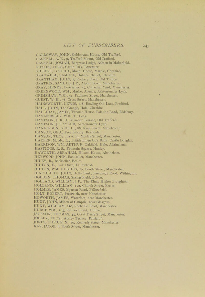 GALLOWAY, JOHN, Coldstream House, Old Trafford. GASKELL, A. E., 9, Trafford Mount, Old Trafford. GASKELL, JOSIAII, Burgrave Lodge, Ashton-in-Makerficld. GIBSON, TEIOS., Castle Park, Lancaster. GILBERT, GEORGE, Mount House, Marple, Cheshire, GRADWELL, SAMUEL, Holmes Chapel, Cheshire. GRANTHAM, JOHN, 2, Rothsay Place, Old Trafford. GRATRIX, SAMUEL, J.P., Alport Town, Manchester. GRAY, HENRY, Bookseller, 25, Cathedral Yard, Manchester. GREENWOOD, WM , Market Avenue, Ashton-under-Lyne. GRIMSPIAW, WM., 54, Faulkner Street, Manchester. GUEST, W. H., 78, Cross Street, Manchester. IIAINSWORTH, LEWIS, 11S, Bowling Old Lane, Bradford. HALL, JOHN, The Grange, Hale, Cheshire. IIALLIDAY, JAMES,'Broome House, Palatine Road, Didsbury. PIAMMERSLEY, WM. H., Leek. PIAMPSON, J. R., 1, Seymour Terrace, Old Trafford. IIAMPSON, J. TAYLOR, Ashton-under-Lyne. HANKINSON, GEO. H., 88, King Street, Manchester. HANSON, GEO., Free Library, Rochdale. HANSON, THOS., 21 & 23, Mosley Street, Manchester. HARPER, M. Me. L., British Linen Co’s Bank, Castle Douglas. HARRISON, WM. ARTHUR, Oakfield, Plale, Altrincham. HASTINGS, R. S., Fountain Square, Hanley. HAWORTH, ABRAHAM, Hilston House, Altrincham. HEYWOOD, JOHN, Bookseller, Manchester. HILEY, B., Bookseller, Eccles. HILTON, E., Oak Drive, Fallowfield. HILTON, WM. PIUGPIES, 29, Booth Street, Manchester. HINCHLIFFE, JOHN, Holly Bank, Parsonage Road, Withington. HOLDEN, THOMAS, Spring Field, Bolton. HOLLAND, WILLIAM, J.P., The Elms, Higher Broughton. HOLLAND, WILLIAM, 122, Church Street, Eccles. HOLMES, JAMES, Egerton Road, Fallowfield. HOLT, ROBERT, Prestwich, near Manchester. HOWORTH, JAMES, Waterfoot, near Manchester. HUNT, JOHN, Milton of Campsie, near Glasgow. HUNT, WILLIAM, 210, Rochdale Road, Manchester. HURST, WM., 163, Radnor Street, Hulme. JACKSON, THOMAS, 43, Great Ducie Street, Manchester. JOLLEY, THOS., Apsley Terrace, Patricroft. JONES, THEO. E. N., 20, Kennedy Street, Manchester. KAY, JACOB, 5, Booth Street, Manchester,