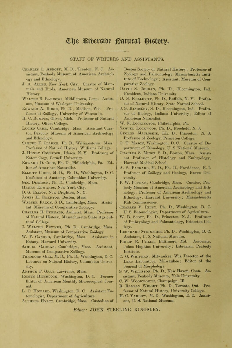 %\)z EitemDe iliiatural pjstort STAFF OF WRITERS AND ASSISTANTS. Charles C. Abbott, M. D., Trenton, N. J. As- sistant, Peabody Museum of American Arcliasol- ogy and Ethnology. J. A. Allen, New York City. Curator of Mam- mals and Birds, American Museum of Natural History. Walter B. Barrows, Middletown, Conn. Assist- ant, Museum of Wesleyan University. Edward A. Birge, Ph. D., Madison, Wis. Pro- fessor of Zoology, University of Wisconsin. H. C. Bumpus, Olivet, Mich. Professor of Natural History, Olivet College. Lucien Carr, Cambridge, Mass. Assistant Cura- tor, Peabody Museum of American Arcbteolog^ and Ethnology. Samuel F. Clarke, Ph. D., Williamstown, Mass. [ Professor of Natural History, Williams College, j J. Henry Comstock, Ithaca, N. Y. Professor of Entomology, Cornell University. Edward D. Cope, Ph. U., Philadelphia, Pa. Ed- itor of American Naturalist. Elliott Coues, M. D., Ph. D., Washington, D. C. Professor of Anatomy, Columbian University. Geo. Dimmock, Ph. D., Cambridge, Mass. Henry Edwards, New York City. D. G. Elliot, New Brighton, N. Y. James H. Emerton, Boston, Mass. Walter Faxon, S. D., Cambridge, Mass. Assist- ant, Museum of Comparative Zoology. Charles H. Febnald, Amherst, Mass. Professor of Natural History, Massachusetts State Agricul- tural College. J. Walter Fewkes, Ph. D., Cambridge, Mass. Assistant, Museum of Comparative Zoology. W. F. Ganong, Cambridge, Mass. Assistant in Botany, Harvard University. Samuel Garman, Cambridge, Mass. Assistant, Museum of Comparative Zoology. Theodore Gill, M. D., Ph. D., Washington, D. C. Lecturer on Natural History, Columbian Univer- sity. Arthur F. Gray, Lawrence, Mass. Romyn Hitchcock, Washington, D. C. Former Editor of American Monthly Microscopical Jour- i nal. I L. O. Howard, Washington, D. C. Assistant En- | tomologist. Department of Agriculture. Alpheus Hyatt, Cambridge, Mass. Custodian of j Boston Society of Natural History; Professor of Zoology and Palseontolog-y, Massachusetts Insti- tute of Technology ; Assistant, Museum of Com- parative Zoology. David S. Jordan, Ph. D., Bloomington, Ind. President, Indiana Univemity. D. S. Kellicott, Ph. D., Buffalo, N. Y. Profes- sor of Natural History, State Normal School. J. S. Kingsley, S. D., Bloomington, Ind. Profes- sor of Biology, Indiana University ; Editor of American Naturalist. W. N. Lockington, Philadelphia, Pa. Samuel Lockwood, Ph. D., Freehold, N. J. George Macloskie, LL. D., Princeton, N. J. Professor of Zoology, Princeton College. O. T. Mason, Washington, D. C. Curator of De- partment of Ethnology, U. S. National Museum. Charles S. Minot, S. D., Boston, Mass. Assist- ant Professor of Histology and Embryology, Harvard Medical School. A. S. Packard, M. D., Ph. D., Providence, E. I. Professor of Zoology and Geology, Brown Uni- versity. F. W. Putnam, Cambridge, Mass. Cmator, Pea- body Museum of American Archaeology and Eth- nology ; Professor of American Archieology and Ethnology, Harvard University; Massachusetts Fish Commissioner. Charles V. Riley, Ph. D., Washington, D. C. U. S. Entomologist, Department of Agriculture. W. B. Scott, Ph. D., Princeton, N. J. Professor of Embryology and Palaeontology, Princeton Col- lege. Leonhard Stejneger, Ph. D., Washington, D. C. Assistant, U. S. National Museum. Philip R. Uhler, Baltimore, Md. Associate, Johns Hopkins University ; Librarian, Peabody Institute. C. O. Whitman, Milwaukee, Wis. Director of the Lake Laboratory, Milwaukee ; Editor of the Journal of Morphology. S. W. Williston, Ph. D., New Haven, Conn. As- sistant, Peabody Museum, Yale University. C. W. Woodworth, Champaign, 111. R. Ram.say Wright, Ph. D., Toronto, Ont. Pro- fessor of Natural History, University College. H. C. Yarrow, M. D., Washington, D. C. Assist* ant, U. 8. National Museum. Editm-: JOHN STERLING KINGSLEY.