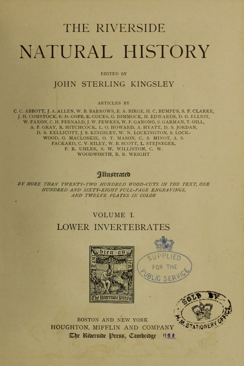 THE RIVERSIDE NATURAL HISTORY EDITED BY JOHN STERLING KINGSLEY ARTICLES BY C. C. ABBOTT, J. A. ALLEN, W. B. BARROWS, E. A. BIRGE, H. C. BUMPUS, S. F. CLARKE, J. H. COMSTOCK, E. D. COPE, E. COUES, G. DIMMOCK, H. EDWARDS, D. G. ELLIOT, W. FAXON, C. H. FERNALD, J. W. FEWKES, W. F. GANONG, S. CARMAN, T. GILL, A. F. GRAY, R. HITCHCOCK, L. O. HOWARD, A. HYATT, D. S. JORDAN, D. S. KELLICOTT, J. S. KINGSLEY, W. N. LOCKINGTON. S. LOCK- WOOD, G. MACLOSKIE, O. T. MASON, C. S. MINOT, A. S. PACKARD, C. V. RILEY, W. B. SCOTT, L. STEJNEGER, P. R. UHLER, S. W. WILLISTON, C. W. WOODWORTH, R. R. WRIGHT SlUuflitratcl) BY MO/^£ THAN TWENTY-TWO HUNDRED WOOD-CUTS IN THE TEXT, ONE HUNDRED AND SIXTY-EIGHT FULL-PAGE ENGRAVINGS, AND TWELVE PLATES IN COLOR VOLUME I. LOWER INVERTEBRATES 2El)e HiljfrsiDe Cambriuge