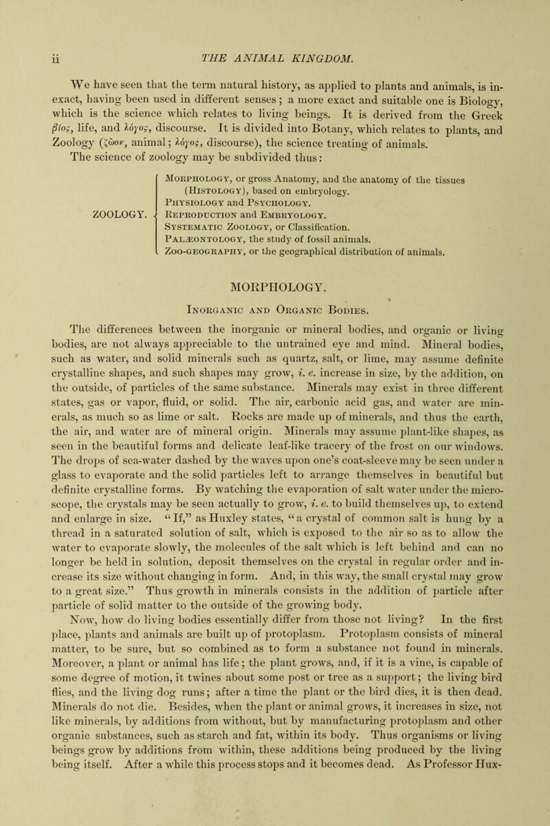 We have seen that the term natural history, as applied to plants and animals, is in- exact, having been used in different senses ; a more exact and suitable one is Biology, which is the science which relates to living beings. It is derived from tlie Greek §log, life, and U-j/og, discourse. It is divided into Botany, which relates to plants, and Zoology (Swor, animal; Uyog, discourse), the science treating of animals. The science of zoology may be subdivided thus: ZOOLOGY. - MoitPUOLOGY, or gross Anatomy, and tlie anatomy of the tissues (Histology), based on embryology. Physiology and Psychology. Repeoduction and Embeyology. Systematic Zoology', or Classification. Palaeontology, the study of fossil animals. Zoo-GEOGEAPHY, or the geographical distribution of animals. MORPHOLOGY. Inoeganic and Organic Bodies. Tlie differences between the inorganic or mineral bodies, and organic or living- bodies, are not always appreciable to tlie untrained eye and mind. Mineral bodies, such as water, and solid minerals such as quartz, salt, or lime, may assume definite crystalline shapes, and such shapes may grow, i. e. increase in size, by the addition, on the outside, of particles of the same substance. Minerals may exist in three different states, gas or vajior, fluid, or solid. The air, carbonic acid gas, and water are min- erals, as much so as lime or salt. Rocks are made up of minerals, and thus the earth, the air, and water are of mineral origin. Minerals may assume plant-like shapes, as seen in the beautiful forms and delicate leaf-like tracery of the frost on our windows. The drops of sea-ivater dashed by the waves upon one’s coat-sleeve may be seen under a glass to evaporate and the solid particles left to arrange themselves in beautiful but definite crystalline forms. By watching the evaporation of salt ivatcr under the micro- scope, the crystals may be seen actually to grow, i. e. to build themselves u]), to extend and enlarge in size. “ If,” as Huxley states, “ a crystal of common salt is hung by a thread in a saturated solution of salt, which is exposed to the air so as to allow the water to evaporate slowly, the molecules of the salt which is left behind and can no longer be held in solution, deposit themselves on the crystal in regular order and in- crease its size without changing in form. And, in this way, the small crystal may grow to a great size.” Thus growth in minerals consists in the addition of particle after particle of solid matter to the outside of the growing body. Now, how do living bodies essentially differ from those not living? In the first place, plants and animals are built up of ])rotoplasm. Protoplasm consists of mineral matter, to be sure, but so combined as to form a substance not found in minerals. Moreover, a plant or animal has life; the plant grows, and, if it is a vine, is capable of some degree of motion, it twines about some post or tree as a support; the living bird flies, and the living dog runs; after a time the plant or the bird dies, it is then dead. IMinerals do not die. Besides, Yvhen the plant or animal grows, it increases in size, not like minerals, by additions from without, but by manufacturing protoplasm and other organic substances, such as starch and fat, within its body. Thus organisms or living beings grow by additions from within, these additions being produced by the living being itself. After a while this process stops and it becomes dead. As Professor Hux-