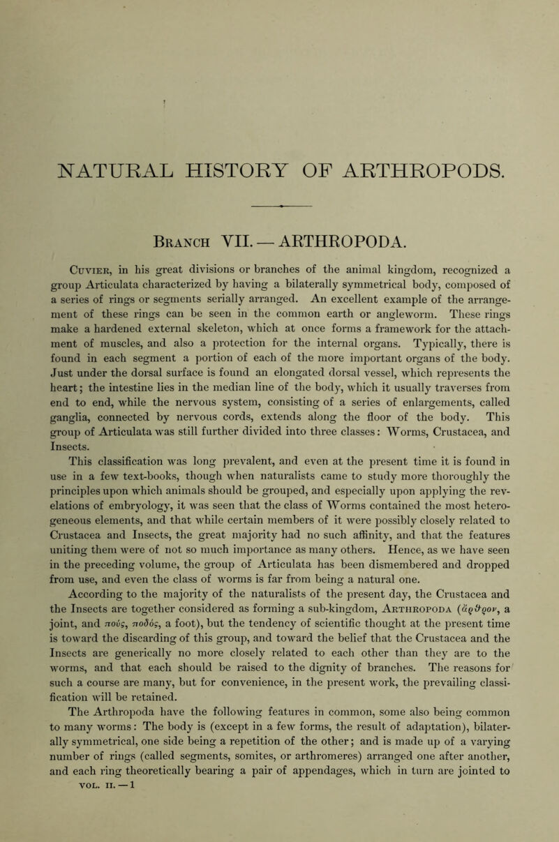 NATURAL HISTORY OF ARTHROPODS. Branch YIL — ARTHROPODA. Cuvier, in his great divisions or branches of the animal kingdom, recognized a group Articulata characterized by having a bilaterally symmetrical body, composed of a series of rings or segments serially arranged. An excellent example of the arrange- ment of these rings can be seen in the common earth or angleworm. These rings make a hardened external skeleton, which at once forms a framewoi'k for the attach- ment of muscles, and also a protection for the internal organs. Typically, there is found in each segment a portion of each of the more important organs of the body. Just under the dorsal surface is found an elongated dorsal vessel, which represents the heart; the intestine lies in the median line of the body, which it usually traverses from end to end, while the nervous system, consisting of a series of enlargements, called ganglia, connected by nervous cords, extends along the floor of the body. This group of Articulata was still further divided into three classes: Worms, Crustacea, and Insects. This classification was long prevalent, and even at the present time it is found in use in a few text-books, though when naturalists came to study more thoroughly the principles upon which animals should be grouped, and especially upon applying the rev- elations of embryology, it was seen that the class of Worms contained the most hetero- geneous elements, and that while certain members of it were possibly closely related to Crustacea and Insects, the great majority had no such affinity, and that the features uniting them were of not so much importance as many others. Hence, as we have seen in the preceding volume, the group of Articulata has been dismembered and dropped from use, and even the class of worms is far from being a natural one. According to the majority of the naturalists of the present day, the Crustacea and the Insects are together considered as forming a sub-kingdom, Arthropoda (u^&qov, a joint, and novg, noSog, a foot), but the tendency of scientific thought at the present time is toward the discarding of this gi’oup, and toward the belief that the Crustacea and the Insects are generically no more closely related to each other than they are to the worms, and that each should be raised to the dignity of branches. The reasons for such a course are many, but for convenience, in the 2)resent work, the prevailing classi- fication will be retained. The Arthropoda have the following features in common, some also being common to many worms: The body is (except in a few forms, the result of adaptation), bilater- ally symmetrical, one side being a repetition of the other; and is made up of a varying number of rings (called segments, somites, or arthromeres) arranged one after another, and each ring theoretically bearing a pair of appendages, which in turn are jointed to