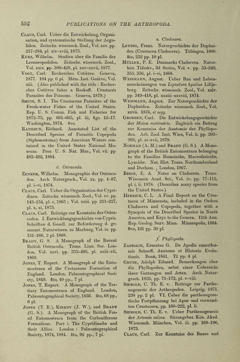 Claus, Carl. Ueber die Entwickelung, Organi- satiou, und systematisehe Stelluug der Argu- lideu. Zeitschr. wissensch. Zool., Yol. xxv. pp. 217-284, pi. xiv-xviii, 1875. Kurz, Wilhelm. Studien liber die Familie der Leruaeopodiden. Zeitschr. wissensch. Zool., Yol. xxix. j*p. 380-428, pi. xxv-xxvii, 1877. Yogt, Carl. Recherches Cotieres. Geneva, 1877. 104 pp. 6 pi. Mdni. Inst. Geneve, Yol. xiii. (Also published with the title : Recher- ches Cotieres faites a Roskoff. Crustacds Parasites des Poissons. Geneva, 1879.) Smith, S. I. The Crustacean Parasites of the Fresh-water Fishes of the United States. Rep. U. S. Comm. Fish and Fisheries for 1872-73, pp. 661-665, pi. iii, figs. 12-17. Washington, 1874. 8vo. Rathbun, Richard. Annotated List of the Described Species of Parasitic Copepoda (Siphonostoma) from American Waters con- tained in the United States National Mu- seum. Proe. U. S. Nat. Mus., Yol. vii. pp. 483-192, 1884. d. Ostracoda. Zenker, Wilhelm. Monographic der Ostraco- den. Arch Naturgeseh., Yol. xx. pp. 1-87, pi. i-vi, 1854. Claus, Carl. Ueber die Organisation der Cypri- dinen. Zeitschr. wissensch. Zool., Yol. xv. pp. 143-154, pi. y, 1865 ; Yol. xxiii. pp. 211-227, pi. X, xi, 1873. Claus, Carl. Beitrage zur Kenntniss der Ostra- coden. I. Entwicklungsgeschichte von Cypris. Schriften d. Gesell. zur Befbrderung d. ge- sammt. Naturwissen. zu Marburg, Yol. ix. pp. 151-166, 2 pi. 1868. Brady, G. S. A Monograph of the Recent British Ostracoda. Trans. Linn. Soe. Lon- don, Yol. xxvi. pp. 353-495, pi. xxiii-xli, 1868. Jones, T. Rupert. A Monograph of the Ento- mostraca of the Cretaceous Formation of England. London, Palaeontographical Soci- ety, 1849. 4to, 40 pp., 7 pi. Jones, T. Rupert. A Monograph of the Ter- tiary Entomostraca of England. London, Palfeontographieal Society, 1856. 4to, 68 pp., 6 pi. Jones (T. R.), Kirkby (J. W.), and Brady (G. S.). A Monograph of the British Fos- sil Entomostraca from the Carboniferous Formations. Part i. The Cypridinadse and their Allies. London : Palseontographical Society, 1874, 1884. 4to, 92 pp., 7 pi. c. Cladocera. Leydig, Franz. Naturgeschichte der Daphui- den (Crustacea Cladocera). Tubingen, 1860. 4to, 252 pp. 10 pi. Muller, P. E. Uanmarks Cladocera. Natur- hist. Tidsskr., 3d Series, Yol. v. pp. 53-240, 355, 356, pi. i-vi, 1868. Weismann, August. Ueber Bau und Leben- serscheiuuugen von Leptodora hyalma Lillje- borg. Zeitschr. wussensch. Zool., Yol. xxiv. pp. 349-418, pi. xxxiii-xxxviii, 1874. Weismann, August. Zur Naturgeschichte der Daphniden. Zeitschr. wissensch. Zool., Yol. xxvii. 1876, et seqq. Grobben, Carl. Die Entwickelungsgeschichte der Moina rectirostris. Zugleich ein Beitrag zur Kenntniss der Anatomic der Phyllopo- den. Arb. Zool. Inst. Wien, Yol. ii. pp. 203- 268, pi. xi-xvii, 1879. Norman (A. M.) and Brady (G. S.). A Mono- graph of the British Entomostraca belonging to the Families Bosminidse, Macrothricidse, Lyncidje. Nat. Hist. Trans. Northumberland and Durham, j London, 1867. Birge, E. a. Notes on Cladocera. Trans. Wisconsin Acad. Sci., Yol. iv. pp. 77-112, pi. i, ii, 1878. (Describes many species from the United States.) Herrick, C. L. A Final Report on the Crus- tacea of Minnesota, included m the Orders Cladocera and Copepoda, together with a Synopsis of the Described Species in North America, and Keys to the Genera. 12th Ann. Rep. Geolog. Surv. Minn. Minneapolis, 1884. 8vo, 191 pp. 30 pi. f. Phyllopoda. Zaddach, Ernestus G. De Apodis canerifor- rais Schaeff. Anatome et Historia Evolu- tionis. Bonn, 1841. 72 pp. 4 pi. Grube, Adolph Eduard. Bemerkungen liber die Phyllopoden, nebst einer Uebersicht ihrer Gattungen und Arten. Arch. Natur- geseh. 1853, pp. 71-172, pi. v-viii. SiEBOLD, C. Th. E. V. Beitrage zur Parthe- nogenesis der Arthropoden. Leipzig, 1871. 238 pp. 2 pi. YI. Ueber die parthenogene- tische Fortpflanzung bei Apus imd verwand- ten Crustaceen, pp. 160-222, pi. ii. SlEBOLD, C. Th. E. V. Ueber Parthenogenesis der Artemia salina. Sitzungeber. Kbn. Akad. Wissensch. Miinchen, Yol. iii. pp. 168-196, 1873. Claus, Carl. Zur Kenntniss des Baues und