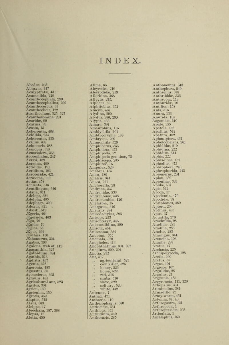 INDEX Abedus, 258 Abraxus, 447 Acalyptrata', 431 Acanoniida, 229 Acaiithocephala, 290 Acanthocephaliiia, 290 Acanthocercus, 33 Acanthocbeir, 122 Acanthocinus, 325, 327 Acanthosoniiua, 291 Acarid®, !t9 Acariua, !)9 Acasta, 15 Acherontia, 4G8 Acliilida, 234 Achoreutes, 135 Acilius, 392 Acinocoris, 288 Acinopus, 395 Acinaodera, 305 Acocephalus, 247 Acr®a, 489 Acraina, 489 Acridid®, 191 Acridium, 193 Acrocerid®, 421 Acrosoma, 119 Aclias, 458 Aculeata, 510 Acutilingues, 536 Adalia, 311 Adelops, 384 Adelidia, 485 Adephaga, 390 Adoxus, 321 \ Adsciti, 512 ^'Egeria, 404 ^Egeriid®, 463 Alga, 70 yEgid®, 70 Aiglea, 55 ASpus, 394 yEscliiia, 150 ASthomerus, 324 Agabus, 393 Agalena, web of, 112 Agapanthia, 327 Agathidium, 384 Agatliis, 513 ' Agdistis, 437 Agenia, 528 Ageronia, 483 Agnastus, 88 Agonoderus, 395 Agraulis, 485 Agricultural ant, 523 Agrilus, ;K)4 Agrion, 150 Agrionuia, 150 Agrotis, 452 Alaptus, 512 Alaus, 363 Alcippe, 17 Aleochara, 387, 388 Alepas, 17 Aletia, 450 Alima, 66 Aleyrodes, 219 Aleyrodid®, 219 Allorhina, 308 Allygus, 245, Alpheus, 52 Alphitobius, 352 Alucita, 437 Alydina, 2!)0 Alydus, 286, 290 Alypia, 403 Amara, 397 Amaurobius, 115 Amblychila, 401 Amblycoryiilia, 188 Ambrysus, 200 Ammoi)liiia, 529 Amphicerus, 355 Amphidora, 353 Amphipoda, 72 Ampliipoda genuin®, 73 Amphiscepa, 235 Amphitoe, 70 Ampulex, 529 Anabrus, 185 An®a, 480 Analcis, :141 Auasa, 291 Aiichorella, 28 Andrena, 537 Andreuid®, 530 Audrenoin®, 538 Audroctonid®, 126 Anelasma, 15 Anergates, 516 Aneurus, 284 Anisodactylus, 395 Anisops, 253 Anisopteryx, 440 Anisoscelidina, 290 Anisota, 454 Anisotoma, 384 Anobium, 355 Anomala, 370 Anopheles, 413 Anoplithalinus, 394, 397 Auoplura, 20i), 2!)4 Anotia, 232 Ant, 517 „ agricultural, 523 ,, cow killer, 526 ,, honey, 523 ,, horse, 522 ,, red, 510 ,, sauba, 516 ,, slave, 522 ,, solitary, 526 ,, white, 142 Antenn®, 7 Anthax, 421 Anthaxia, 419 Antherophagus, 380 Anthicid®, .'151 Anthicus, 351 Anthidium, 540 Anthocaris, 285 Anthonomus, 343 Anthophora, 540 Anthi’enus, 378 Anthribid®, 335 Anthrobia, 119 Anthurid®, 70 Ant lion, 158 Ants, 510 Anura, 136 Anuricla, 135 Aogonid®, 510 Apate, 355 Apatela, 452 Apathus, 542 Apatura, 482 Aphanijjtera, 434 Aphelocheirus, 261 Aphididffi, 219 Aphidina, 222 Aphidius, 514 Aphis, 222 Aphis-lions, 157 Aphodius, 373 Aphrophora, 243 Aphrophorida, 243 Apiomerus, 281 Apion, 339 Apionin®, 339 Apid®, 537 Apis, 542 Apoda, 17 Apodemia, 479 ' Apodid®, 38 Apsiphanes, 489 Aptera, 209 Aptinus, 393 Apus, 37 Aquatihi, 276 Arachnida, 98 Aradid®, 283 Aradina, 283 Aradus, 283 Aramigus, 344 Araneina, 103 Araphe, 288 Aratus, 47 Archasia, 225 Archipolypoda, 128 Arctia, 4(i0 Arctus, 55 Argas, 101 Argiope, 107 Argulid®, 28 Argulus, 27 ArgjTinis, 485 Argyroneta, 111, 120 Arhopalus, 331 Ariminielus, 384 Armadillo, 72 Army-worm, 451 Artemia, 37, 40 Arthrogastra, 121 Arthropoda, 1 Arthropterid®, 293 Articulata, 1 Ascalaphus, 100